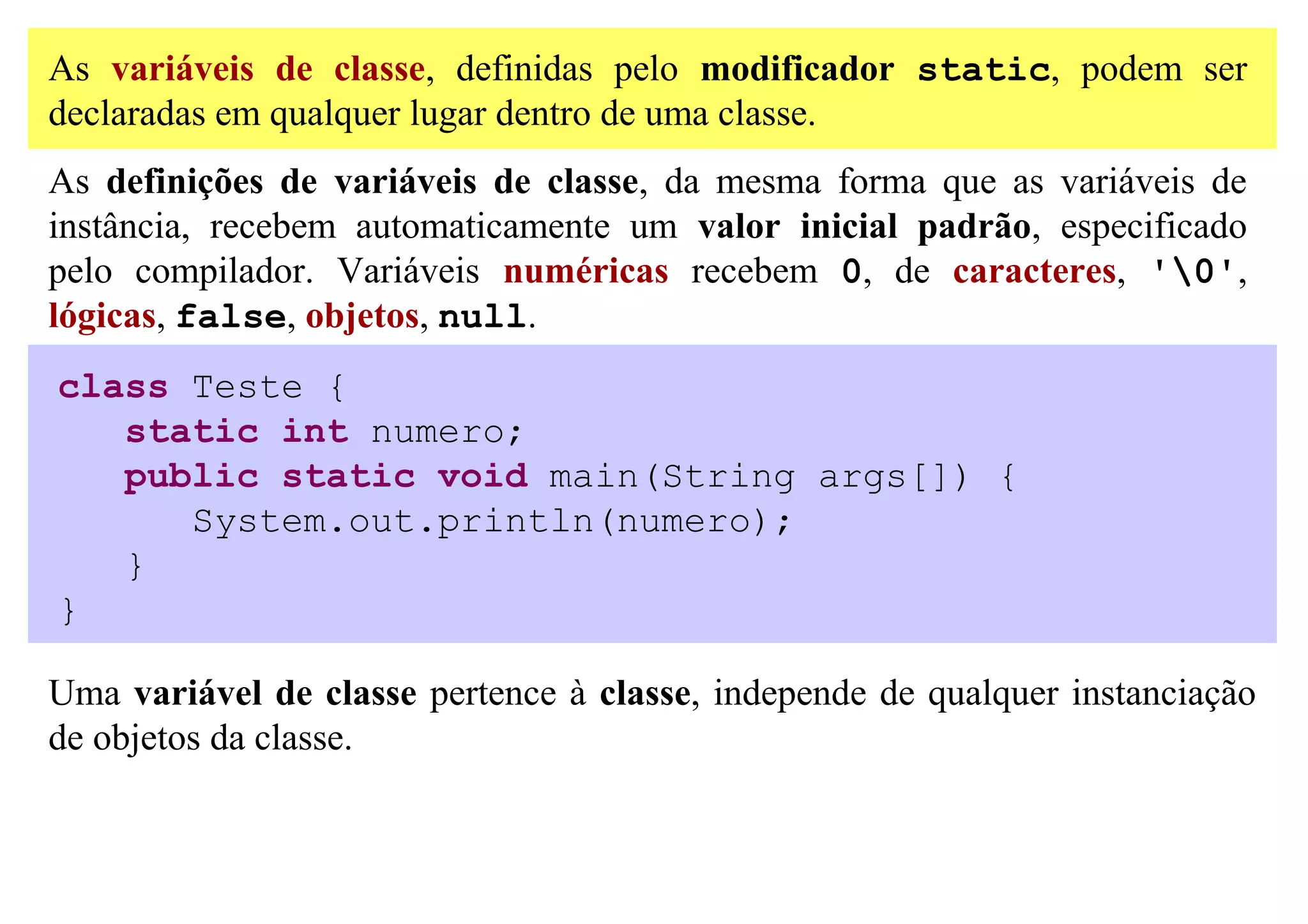 As variáveis de classe, definidas pelo modificador static, podem ser
declaradas em qualquer lugar dentro de uma classe.
As definições de variáveis de classe, da mesma forma que as variáveis de
instância, recebem automaticamente um valor inicial padrão, especificado
pelo compilador. Variáveis numéricas recebem 0, de caracteres, '0',
lógicas, false, objetos, null.
class Teste {
   static int numero;
   public static void main(String args[]) {
      System.out.println(numero);
   }
}

Uma variável de classe pertence à classe, independe de qualquer instanciação
de objetos da classe.
 