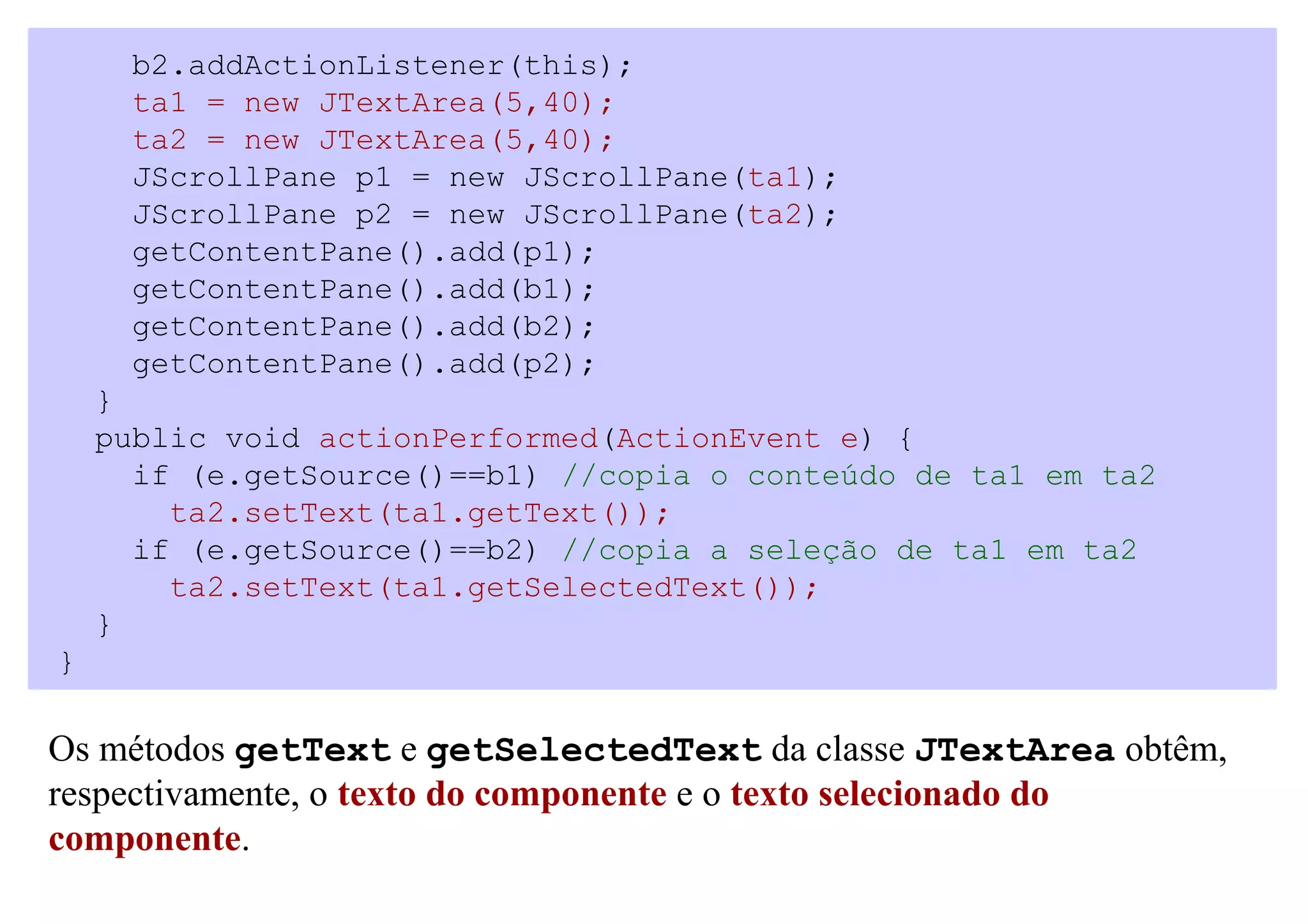 b2.addActionListener(this);
     ta1 = new JTextArea(5,40);
     ta2 = new JTextArea(5,40);
     JScrollPane p1 = new JScrollPane(ta1);
     JScrollPane p2 = new JScrollPane(ta2);
     getContentPane().add(p1);
     getContentPane().add(b1);
     getContentPane().add(b2);
     getContentPane().add(p2);
    }
    public void actionPerformed(ActionEvent e) {
      if (e.getSource()==b1) //copia o conteúdo de ta1 em ta2
        ta2.setText(ta1.getText());
      if (e.getSource()==b2) //copia a seleção de ta1 em ta2
        ta2.setText(ta1.getSelectedText());
    }
}

Os métodos getText e getSelectedText da classe JTextArea obtêm,
respectivamente, o texto do componente e o texto selecionado do
componente.
 
