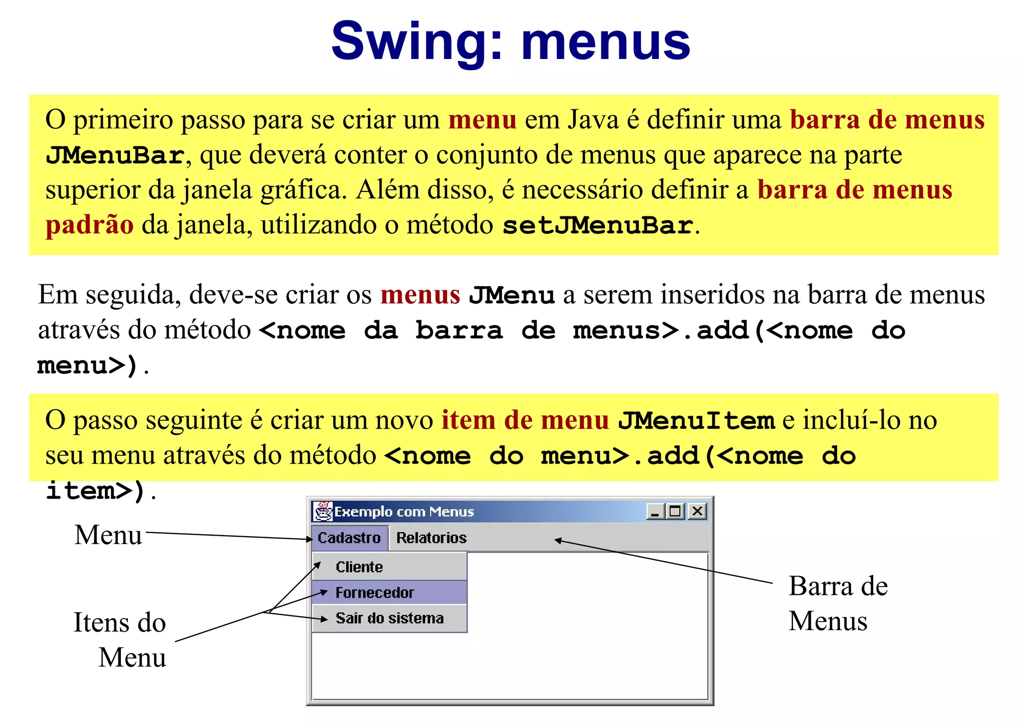 Swing: menus
O primeiro passo para se criar um menu em Java é definir uma barra de menus
JMenuBar, que deverá conter o conjunto de menus que aparece na parte
superior da janela gráfica. Além disso, é necessário definir a barra de menus
padrão da janela, utilizando o método setJMenuBar.

Em seguida, deve-se criar os menus JMenu a serem inseridos na barra de menus
através do método <nome da barra de menus>.add(<nome do
menu>).
O passo seguinte é criar um novo item de menu JMenuItem e incluí-lo no
seu menu através do método <nome do menu>.add(<nome do
item>).
  Menu
                                                            Barra de
  Itens do                                                  Menus
     Menu
 