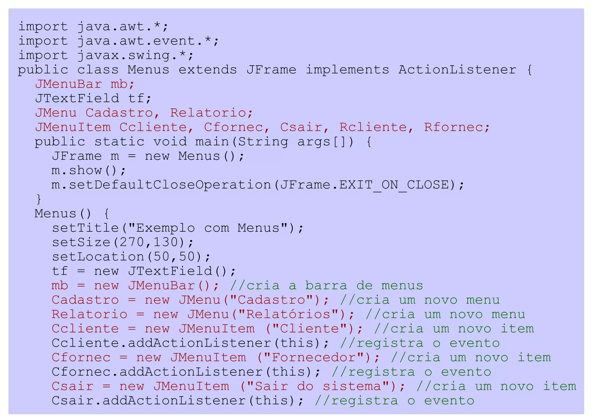 import java.awt.*;
import java.awt.event.*;
import javax.swing.*;
public class Menus extends JFrame implements ActionListener {
  JMenuBar mb;
  JTextField tf;
  JMenu Cadastro, Relatorio;
  JMenuItem Ccliente, Cfornec, Csair, Rcliente, Rfornec;
  public static void main(String args[]) {
    JFrame m = new Menus();
    m.show();
    m.setDefaultCloseOperation(JFrame.EXIT_ON_CLOSE);
  }
  Menus() {
    setTitle("Exemplo com Menus");
    setSize(270,130);
    setLocation(50,50);
    tf = new JTextField();
    mb = new JMenuBar(); //cria a barra de menus
    Cadastro = new JMenu("Cadastro"); //cria um novo menu
    Relatorio = new JMenu("Relatórios"); //cria um novo menu
    Ccliente = new JMenuItem ("Cliente"); //cria um novo item
    Ccliente.addActionListener(this); //registra o evento
    Cfornec = new JMenuItem ("Fornecedor"); //cria um novo item
    Cfornec.addActionListener(this); //registra o evento
    Csair = new JMenuItem ("Sair do sistema"); //cria um novo item
    Csair.addActionListener(this); //registra o evento
 