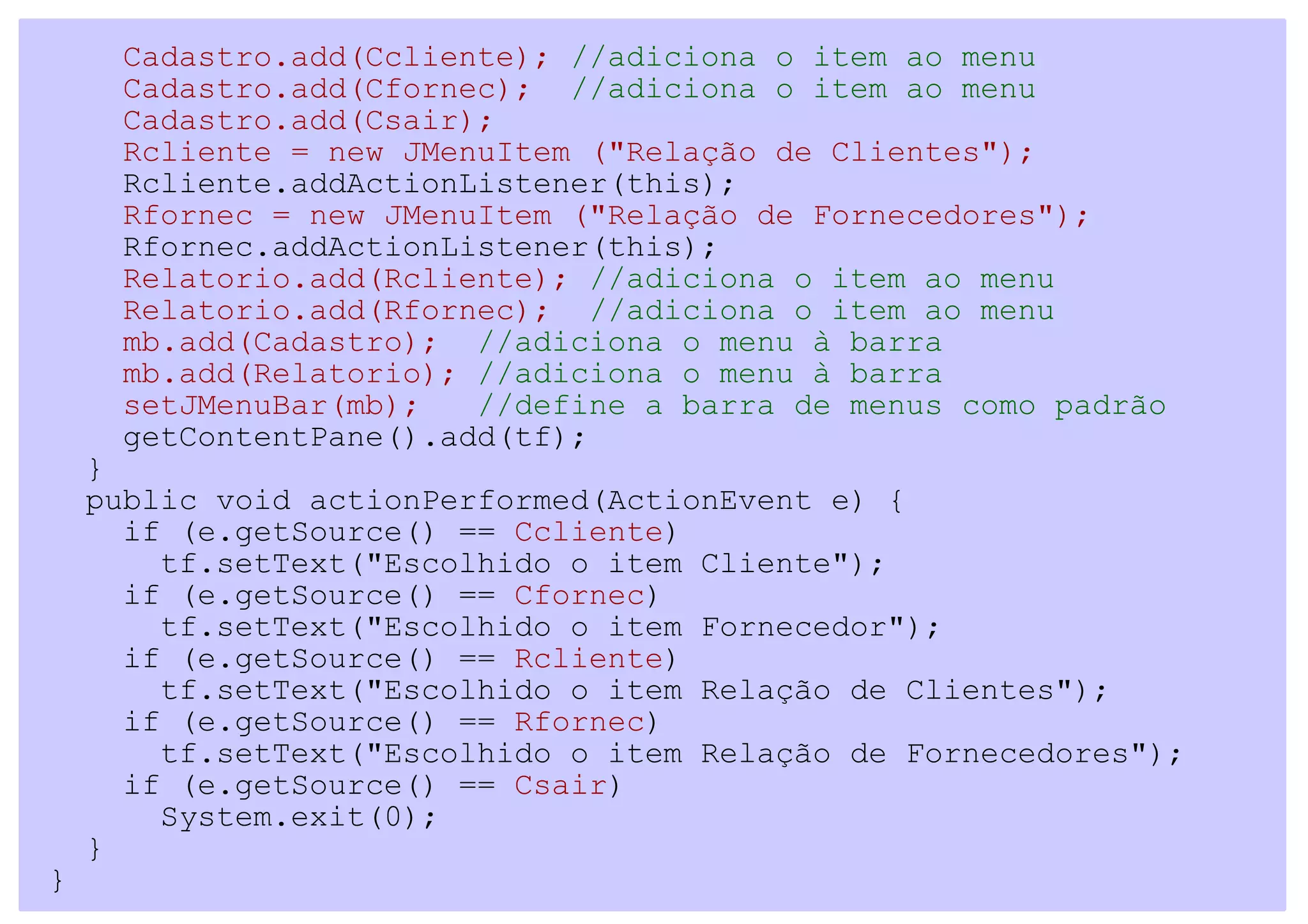 Cadastro.add(Ccliente); //adiciona o item ao menu
     Cadastro.add(Cfornec); //adiciona o item ao menu
     Cadastro.add(Csair);
     Rcliente = new JMenuItem ("Relação de Clientes");
     Rcliente.addActionListener(this);
     Rfornec = new JMenuItem ("Relação de Fornecedores");
     Rfornec.addActionListener(this);
     Relatorio.add(Rcliente); //adiciona o item ao menu
     Relatorio.add(Rfornec); //adiciona o item ao menu
     mb.add(Cadastro); //adiciona o menu à barra
     mb.add(Relatorio); //adiciona o menu à barra
     setJMenuBar(mb);   //define a barra de menus como padrão
     getContentPane().add(tf);
    }
    public void actionPerformed(ActionEvent e) {
      if (e.getSource() == Ccliente)
        tf.setText("Escolhido o item Cliente");
      if (e.getSource() == Cfornec)
        tf.setText("Escolhido o item Fornecedor");
      if (e.getSource() == Rcliente)
        tf.setText("Escolhido o item Relação de Clientes");
      if (e.getSource() == Rfornec)
        tf.setText("Escolhido o item Relação de Fornecedores");
      if (e.getSource() == Csair)
        System.exit(0);
    }
}
 