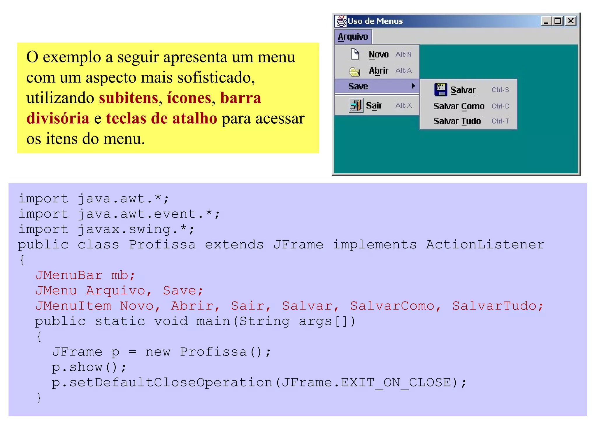 O exemplo a seguir apresenta um menu
com um aspecto mais sofisticado,
utilizando subitens, ícones, barra
divisória e teclas de atalho para acessar
os itens do menu.


import java.awt.*;
import java.awt.event.*;
import javax.swing.*;
public class Profissa extends JFrame implements ActionListener
{
  JMenuBar mb;
  JMenu Arquivo, Save;
  JMenuItem Novo, Abrir, Sair, Salvar, SalvarComo, SalvarTudo;
  public static void main(String args[])
  {
    JFrame p = new Profissa();
    p.show();
    p.setDefaultCloseOperation(JFrame.EXIT_ON_CLOSE);
  }
 