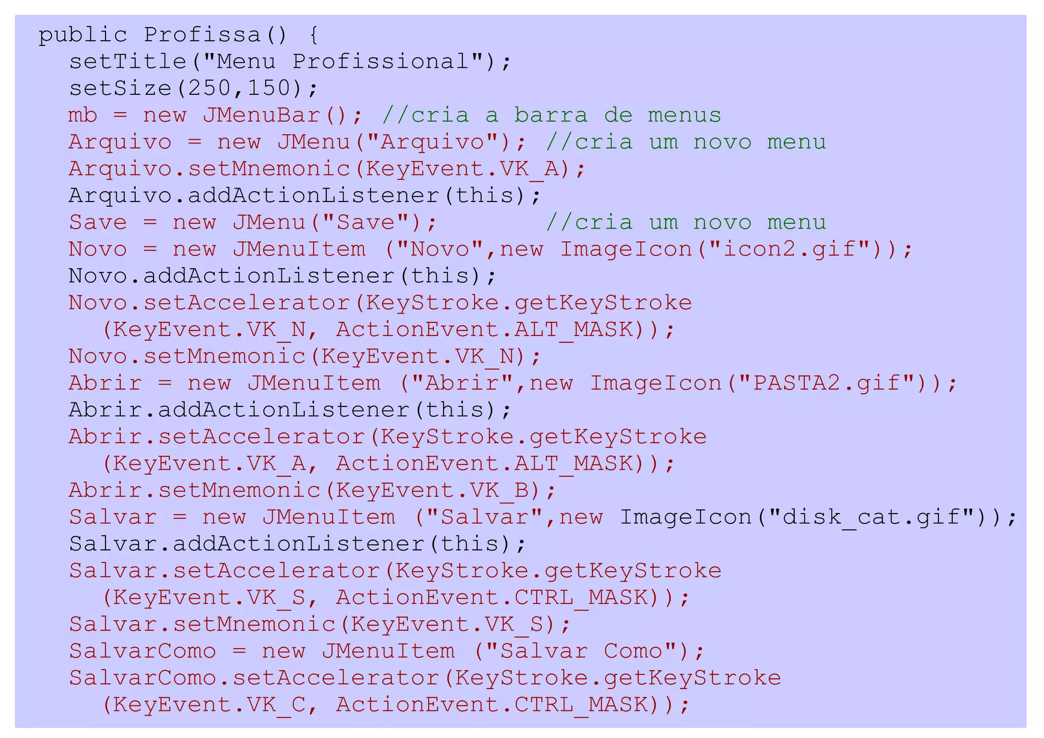 public Profissa() {
  setTitle("Menu Profissional");
  setSize(250,150);
  mb = new JMenuBar(); //cria a barra de menus
  Arquivo = new JMenu("Arquivo"); //cria um novo menu
  Arquivo.setMnemonic(KeyEvent.VK_A);
  Arquivo.addActionListener(this);
  Save = new JMenu("Save");        //cria um novo menu
  Novo = new JMenuItem ("Novo",new ImageIcon("icon2.gif"));
  Novo.addActionListener(this);
  Novo.setAccelerator(KeyStroke.getKeyStroke
    (KeyEvent.VK_N, ActionEvent.ALT_MASK));
  Novo.setMnemonic(KeyEvent.VK_N);
  Abrir = new JMenuItem ("Abrir",new ImageIcon("PASTA2.gif"));
  Abrir.addActionListener(this);
  Abrir.setAccelerator(KeyStroke.getKeyStroke
    (KeyEvent.VK_A, ActionEvent.ALT_MASK));
  Abrir.setMnemonic(KeyEvent.VK_B);
  Salvar = new JMenuItem ("Salvar",new ImageIcon("disk_cat.gif"));
  Salvar.addActionListener(this);
  Salvar.setAccelerator(KeyStroke.getKeyStroke
    (KeyEvent.VK_S, ActionEvent.CTRL_MASK));
  Salvar.setMnemonic(KeyEvent.VK_S);
  SalvarComo = new JMenuItem ("Salvar Como");
  SalvarComo.setAccelerator(KeyStroke.getKeyStroke
    (KeyEvent.VK_C, ActionEvent.CTRL_MASK));
 