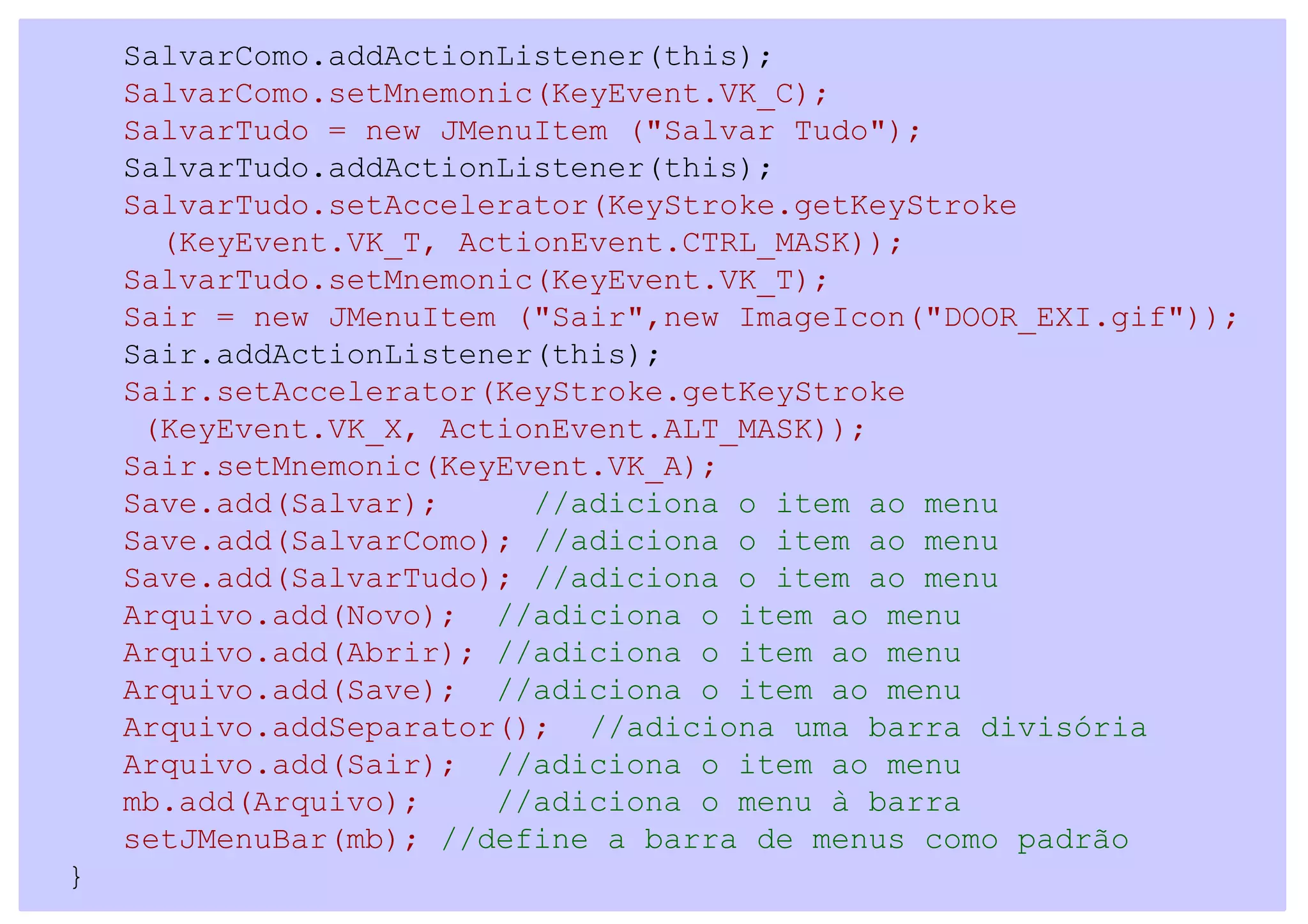 SalvarComo.addActionListener(this);
    SalvarComo.setMnemonic(KeyEvent.VK_C);
    SalvarTudo = new JMenuItem ("Salvar Tudo");
    SalvarTudo.addActionListener(this);
    SalvarTudo.setAccelerator(KeyStroke.getKeyStroke
      (KeyEvent.VK_T, ActionEvent.CTRL_MASK));
    SalvarTudo.setMnemonic(KeyEvent.VK_T);
    Sair = new JMenuItem ("Sair",new ImageIcon("DOOR_EXI.gif"));
    Sair.addActionListener(this);
    Sair.setAccelerator(KeyStroke.getKeyStroke
     (KeyEvent.VK_X, ActionEvent.ALT_MASK));
    Sair.setMnemonic(KeyEvent.VK_A);
    Save.add(Salvar);     //adiciona o item ao menu
    Save.add(SalvarComo); //adiciona o item ao menu
    Save.add(SalvarTudo); //adiciona o item ao menu
    Arquivo.add(Novo); //adiciona o item ao menu
    Arquivo.add(Abrir); //adiciona o item ao menu
    Arquivo.add(Save); //adiciona o item ao menu
    Arquivo.addSeparator(); //adiciona uma barra divisória
    Arquivo.add(Sair); //adiciona o item ao menu
    mb.add(Arquivo);    //adiciona o menu à barra
    setJMenuBar(mb); //define a barra de menus como padrão
}
 