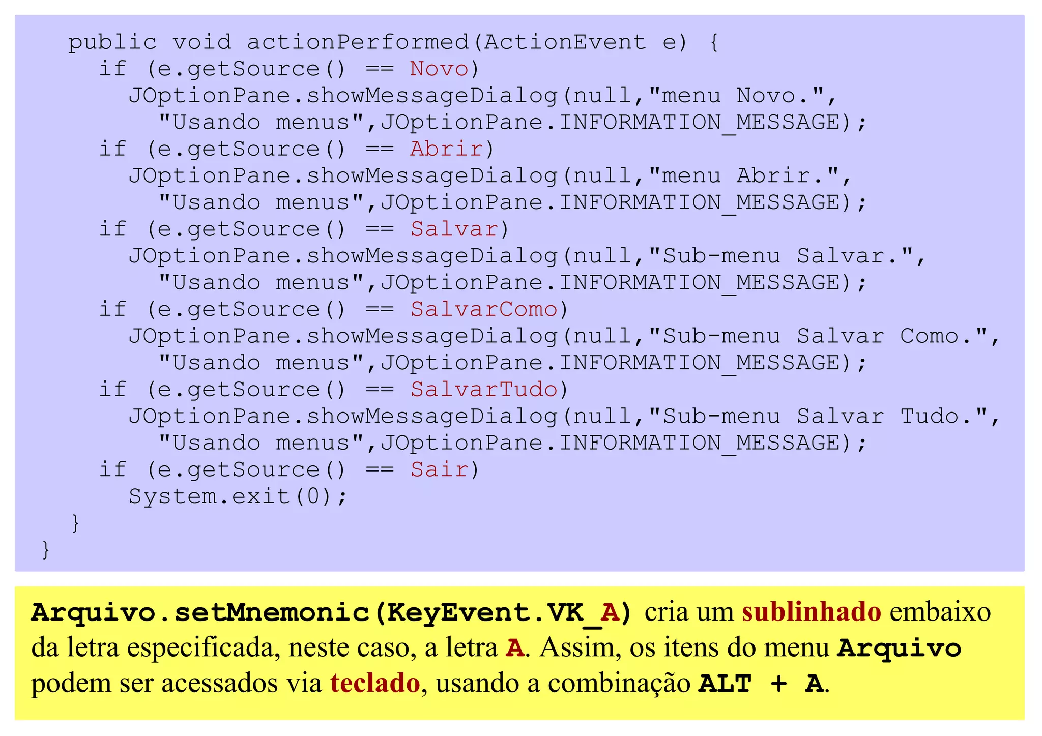 public void actionPerformed(ActionEvent e) {
      if (e.getSource() == Novo)
        JOptionPane.showMessageDialog(null,"menu Novo.",
          "Usando menus",JOptionPane.INFORMATION_MESSAGE);
      if (e.getSource() == Abrir)
        JOptionPane.showMessageDialog(null,"menu Abrir.",
          "Usando menus",JOptionPane.INFORMATION_MESSAGE);
      if (e.getSource() == Salvar)
        JOptionPane.showMessageDialog(null,"Sub-menu Salvar.",
          "Usando menus",JOptionPane.INFORMATION_MESSAGE);
      if (e.getSource() == SalvarComo)
        JOptionPane.showMessageDialog(null,"Sub-menu Salvar Como.",
          "Usando menus",JOptionPane.INFORMATION_MESSAGE);
      if (e.getSource() == SalvarTudo)
        JOptionPane.showMessageDialog(null,"Sub-menu Salvar Tudo.",
          "Usando menus",JOptionPane.INFORMATION_MESSAGE);
      if (e.getSource() == Sair)
        System.exit(0);
    }
}

Arquivo.setMnemonic(KeyEvent.VK_A) cria um sublinhado embaixo
da letra especificada, neste caso, a letra A. Assim, os itens do menu Arquivo
podem ser acessados via teclado, usando a combinação ALT + A.
 