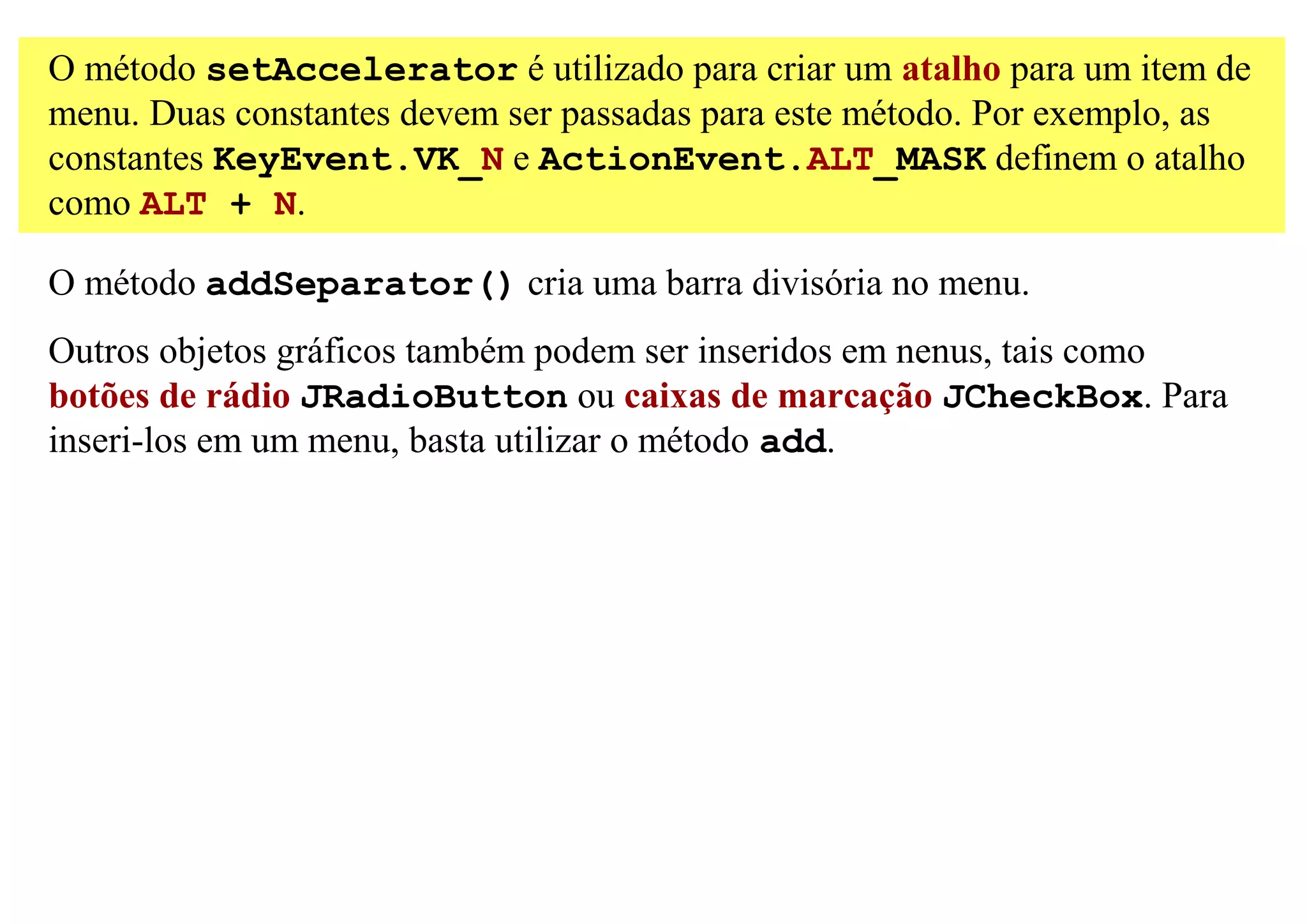 O método setAccelerator é utilizado para criar um atalho para um item de
menu. Duas constantes devem ser passadas para este método. Por exemplo, as
constantes KeyEvent.VK_N e ActionEvent.ALT_MASK definem o atalho
como ALT + N.

O método addSeparator() cria uma barra divisória no menu.
Outros objetos gráficos também podem ser inseridos em nenus, tais como
botões de rádio JRadioButton ou caixas de marcação JCheckBox. Para
inseri-los em um menu, basta utilizar o método add.
 