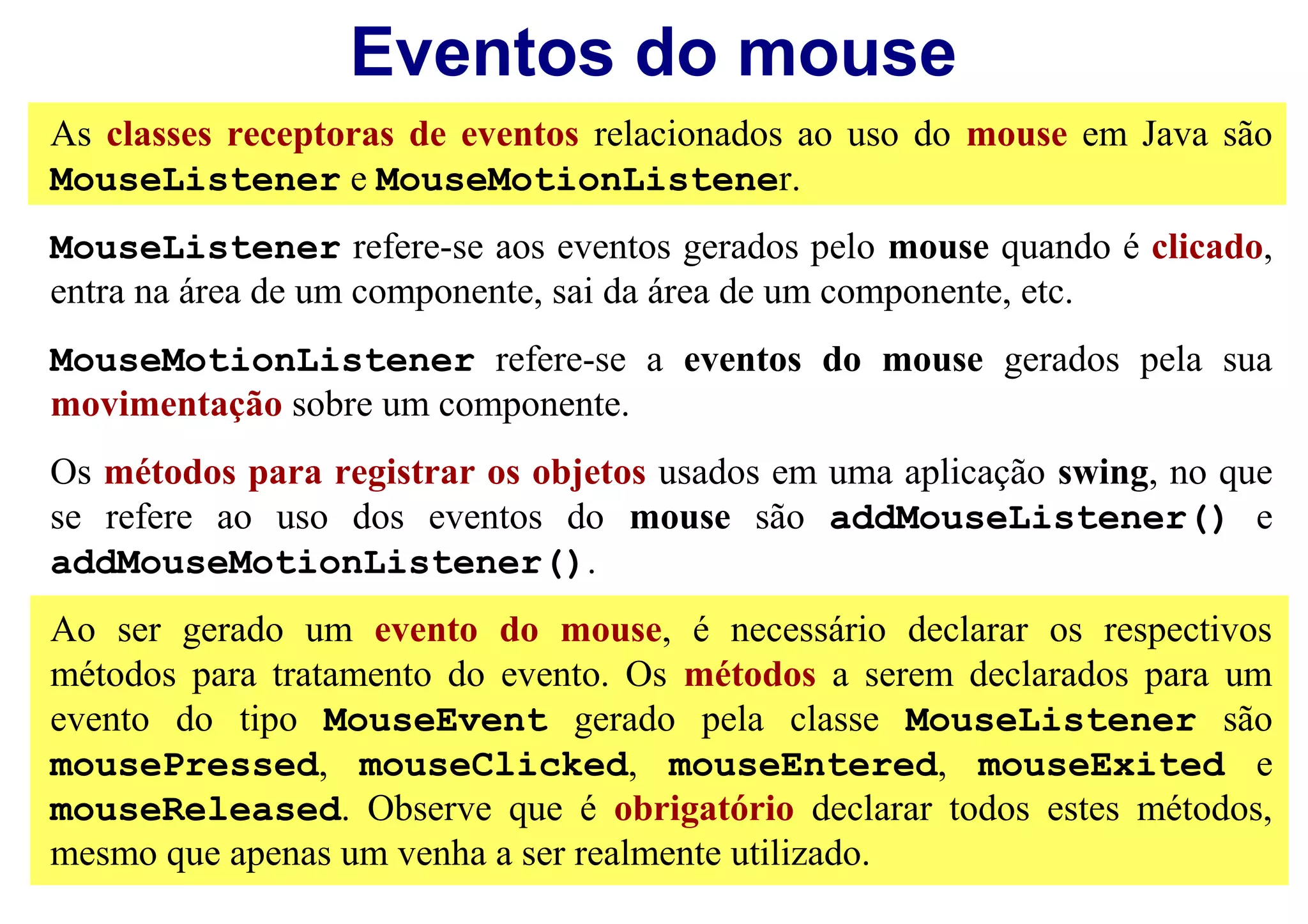 Eventos do mouse
As classes receptoras de eventos relacionados ao uso do mouse em Java são
MouseListener e MouseMotionListener.
MouseListener refere-se aos eventos gerados pelo mouse quando é clicado,
entra na área de um componente, sai da área de um componente, etc.
MouseMotionListener refere-se a eventos do mouse gerados pela sua
movimentação sobre um componente.
Os métodos para registrar os objetos usados em uma aplicação swing, no que
se refere ao uso dos eventos do mouse são addMouseListener() e
addMouseMotionListener().
Ao ser gerado um evento do mouse, é necessário declarar os respectivos
métodos para tratamento do evento. Os métodos a serem declarados para um
evento do tipo MouseEvent gerado pela classe MouseListener são
mousePressed, mouseClicked, mouseEntered, mouseExited e
mouseReleased. Observe que é obrigatório declarar todos estes métodos,
mesmo que apenas um venha a ser realmente utilizado.
 