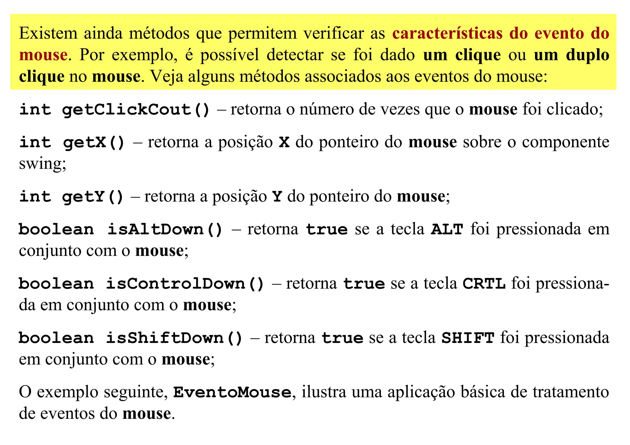 Existem ainda métodos que permitem verificar as características do evento do
mouse. Por exemplo, é possível detectar se foi dado um clique ou um duplo
clique no mouse. Veja alguns métodos associados aos eventos do mouse:
int getClickCout() – retorna o número de vezes que o mouse foi clicado;
int getX() – retorna a posição X do ponteiro do mouse sobre o componente
swing;
int getY() – retorna a posição Y do ponteiro do mouse;
boolean isAltDown() – retorna true se a tecla ALT foi pressionada em
conjunto com o mouse;
boolean isControlDown() – retorna true se a tecla CRTL foi pressiona-
da em conjunto com o mouse;
boolean isShiftDown() – retorna true se a tecla SHIFT foi pressionada
em conjunto com o mouse;
O exemplo seguinte, EventoMouse, ilustra uma aplicação básica de tratamento
de eventos do mouse.
 