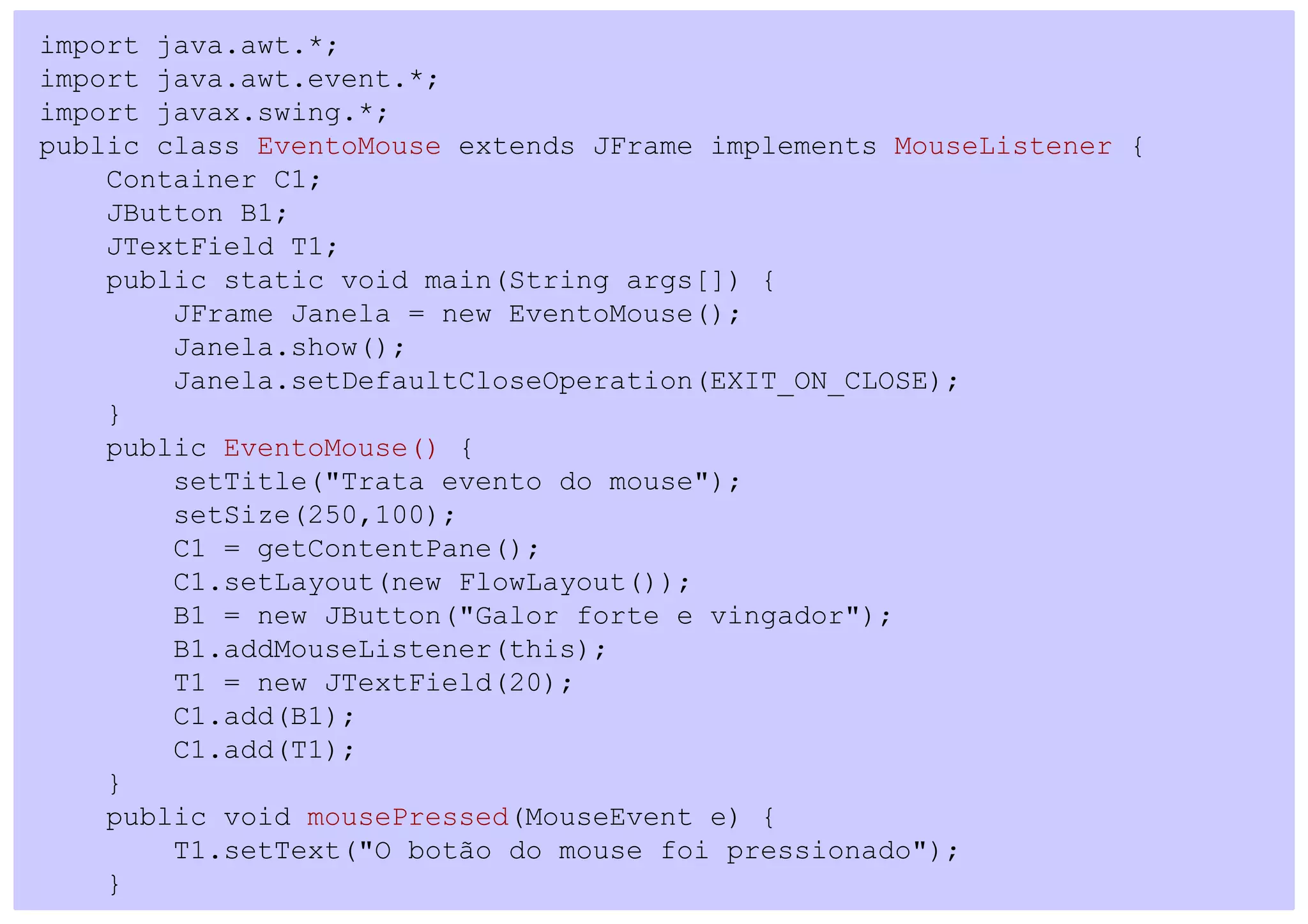 import java.awt.*;
import java.awt.event.*;
import javax.swing.*;
public class EventoMouse extends JFrame implements MouseListener {
    Container C1;
    JButton B1;
    JTextField T1;
    public static void main(String args[]) {
        JFrame Janela = new EventoMouse();
        Janela.show();
        Janela.setDefaultCloseOperation(EXIT_ON_CLOSE);
    }
    public EventoMouse() {
        setTitle("Trata evento do mouse");
        setSize(250,100);
        C1 = getContentPane();
        C1.setLayout(new FlowLayout());
        B1 = new JButton("Galor forte e vingador");
        B1.addMouseListener(this);
        T1 = new JTextField(20);
        C1.add(B1);
        C1.add(T1);
    }
    public void mousePressed(MouseEvent e) {
        T1.setText("O botão do mouse foi pressionado");
    }
 