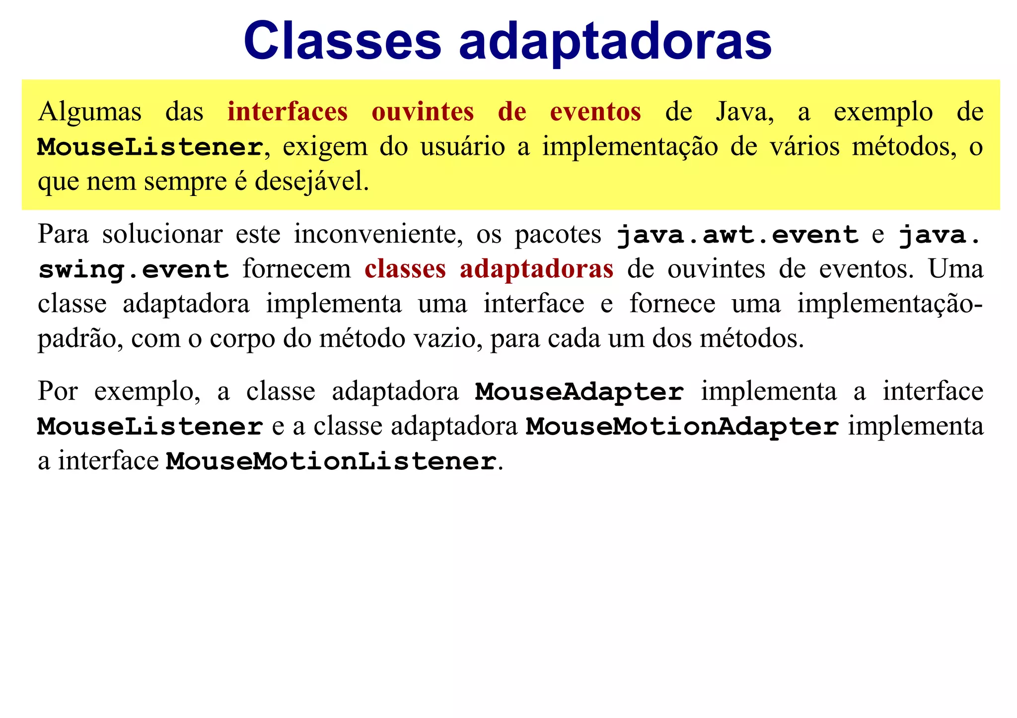 Classes adaptadoras
Algumas das interfaces ouvintes de eventos de Java, a exemplo de
MouseListener, exigem do usuário a implementação de vários métodos, o
que nem sempre é desejável.
Para solucionar este inconveniente, os pacotes java.awt.event e java.
swing.event fornecem classes adaptadoras de ouvintes de eventos. Uma
classe adaptadora implementa uma interface e fornece uma implementação-
padrão, com o corpo do método vazio, para cada um dos métodos.
Por exemplo, a classe adaptadora MouseAdapter implementa a interface
MouseListener e a classe adaptadora MouseMotionAdapter implementa
a interface MouseMotionListener.
 