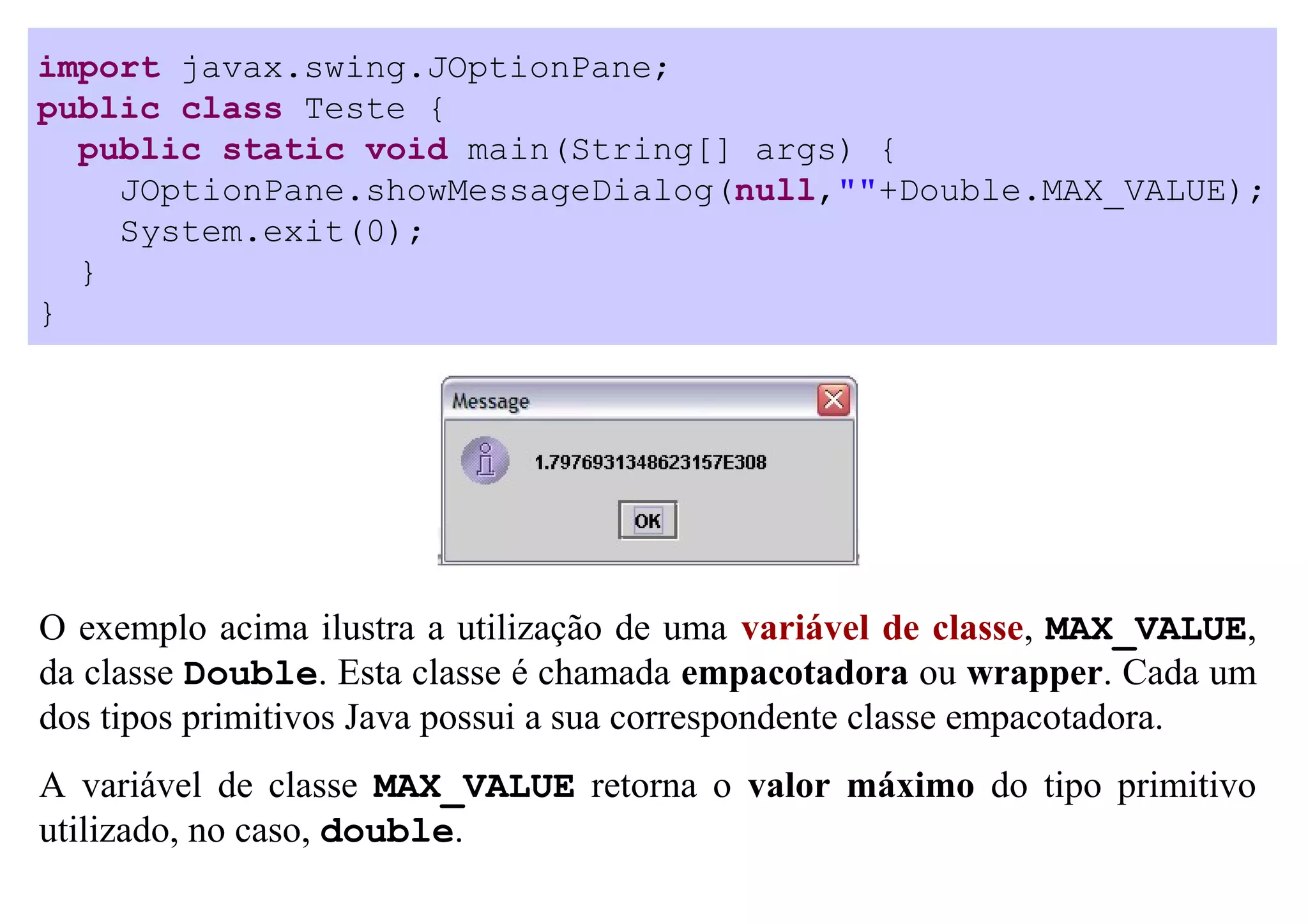 import javax.swing.JOptionPane;
public class Teste {
  public static void main(String[] args) {
    JOptionPane.showMessageDialog(null,""+Double.MAX_VALUE);
    System.exit(0);
  }
}




O exemplo acima ilustra a utilização de uma variável de classe, MAX_VALUE,
da classe Double. Esta classe é chamada empacotadora ou wrapper. Cada um
dos tipos primitivos Java possui a sua correspondente classe empacotadora.
A variável de classe MAX_VALUE retorna o valor máximo do tipo primitivo
utilizado, no caso, double.
 