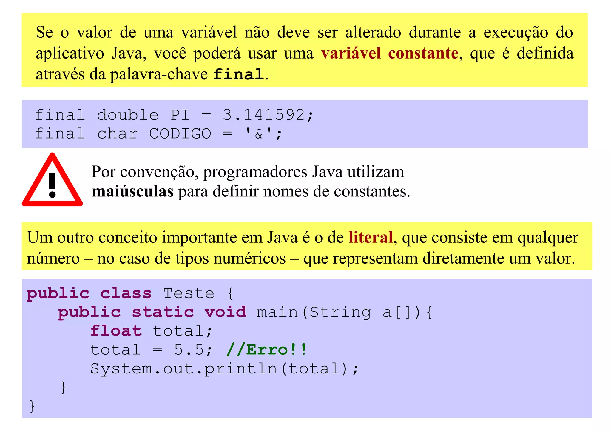 Se o valor de uma variável não deve ser alterado durante a execução do
 aplicativo Java, você poderá usar uma variável constante, que é definida
 através da palavra-chave final.

final double PI = 3.141592;
final char CODIGO = '&';

         Por convenção, programadores Java utilizam
         maiúsculas para definir nomes de constantes.

Um outro conceito importante em Java é o de literal, que consiste em qualquer
número – no caso de tipos numéricos – que representam diretamente um valor.
public class Teste {
   public static void main(String a[]){
      float total;
      total = 5.5; //Erro!!
      System.out.println(total);
   }
}
 