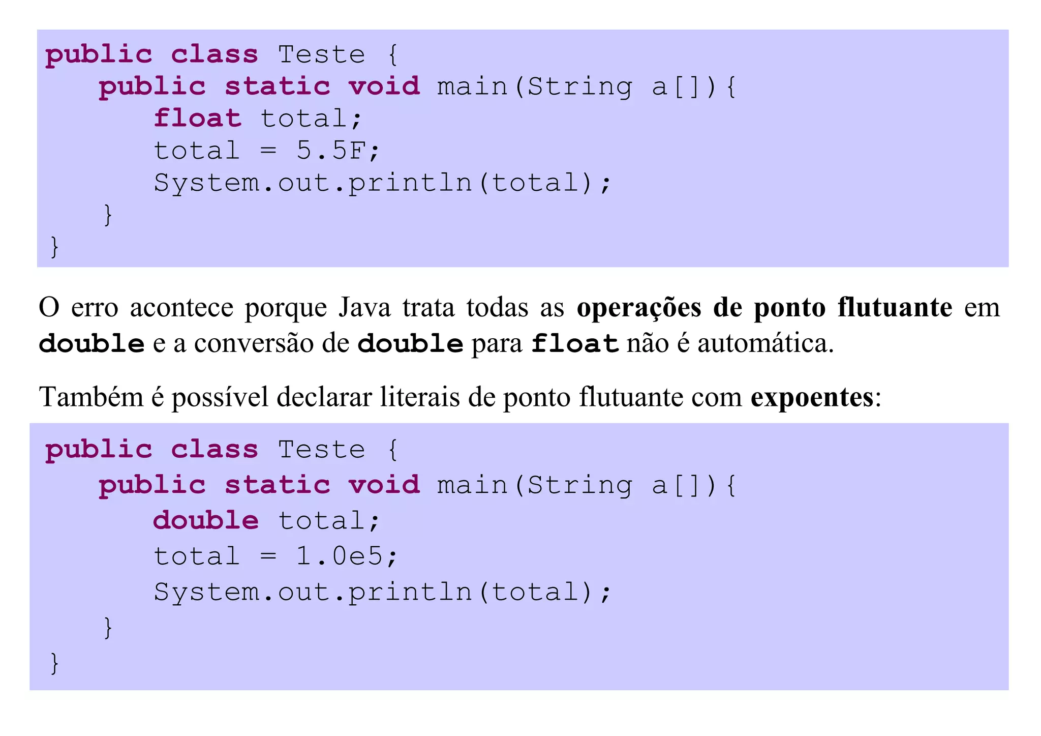 public class Teste {
   public static void main(String a[]){
      float total;
      total = 5.5F;
      System.out.println(total);
   }
}

O erro acontece porque Java trata todas as operações de ponto flutuante em
double e a conversão de double para float não é automática.
Também é possível declarar literais de ponto flutuante com expoentes:
public class Teste {
   public static void main(String a[]){
      double total;
      total = 1.0e5;
      System.out.println(total);
   }
}
 