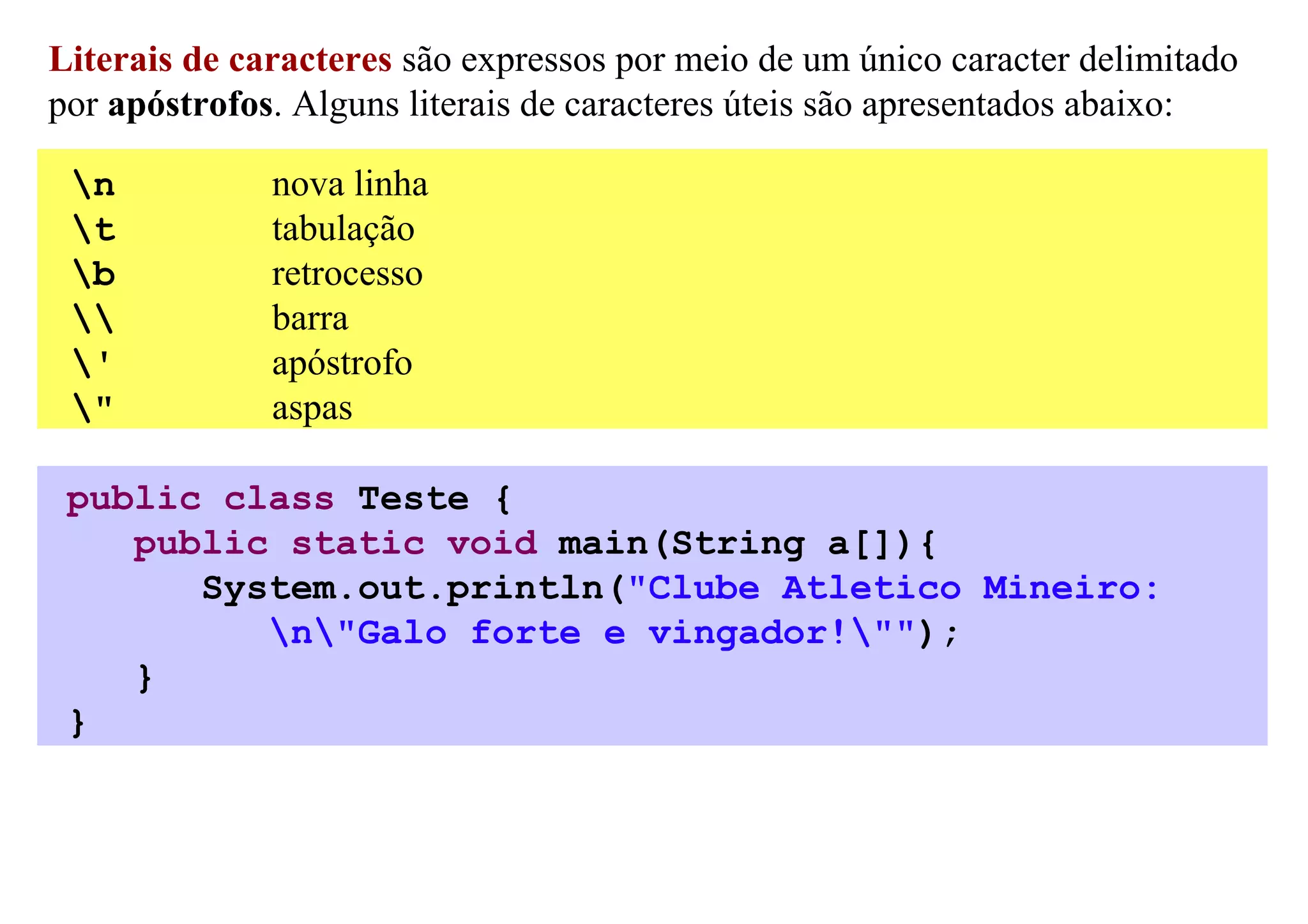 Literais de caracteres são expressos por meio de um único caracter delimitado
por apóstrofos. Alguns literais de caracteres úteis são apresentados abaixo:

 n           nova linha
 t           tabulação
 b           retrocesso
            barra
 '           apóstrofo
 "           aspas

 public class Teste {
    public static void main(String a[]){
       System.out.println("Clube Atletico Mineiro:
          n"Galo forte e vingador!"");
    }
 }
 