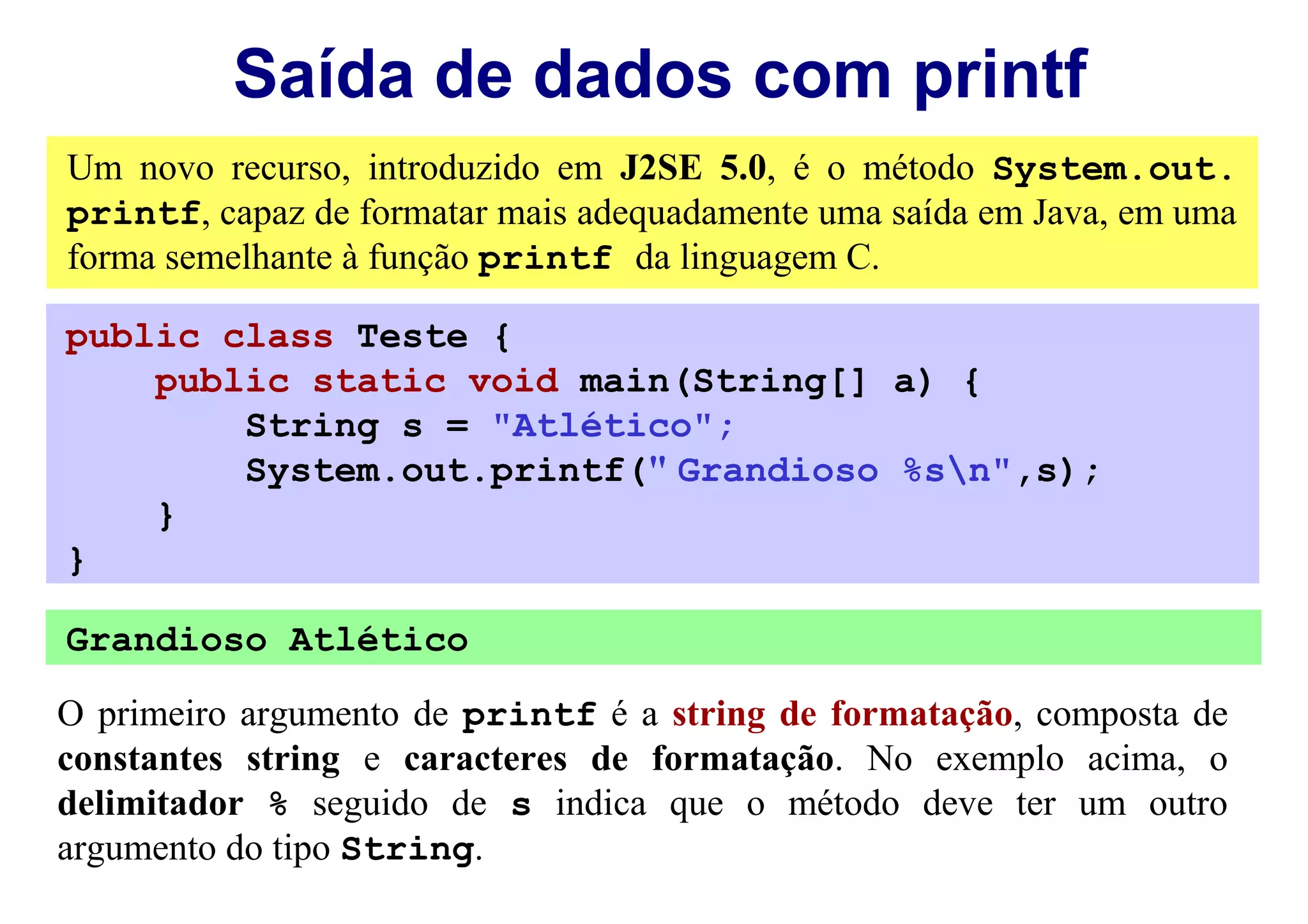 Saída de dados com printf
Um novo recurso, introduzido em J2SE 5.0, é o método System.out.
printf, capaz de formatar mais adequadamente uma saída em Java, em uma
forma semelhante à função printf da linguagem C.

public class Teste {
    public static void main(String[] a) {
        String s = "Atlético";
        System.out.printf(" Grandioso %sn",s);
    }
}

Grandioso Atlético

O primeiro argumento de printf é a string de formatação, composta de
constantes string e caracteres de formatação. No exemplo acima, o
delimitador % seguido de s indica que o método deve ter um outro
argumento do tipo String.
 