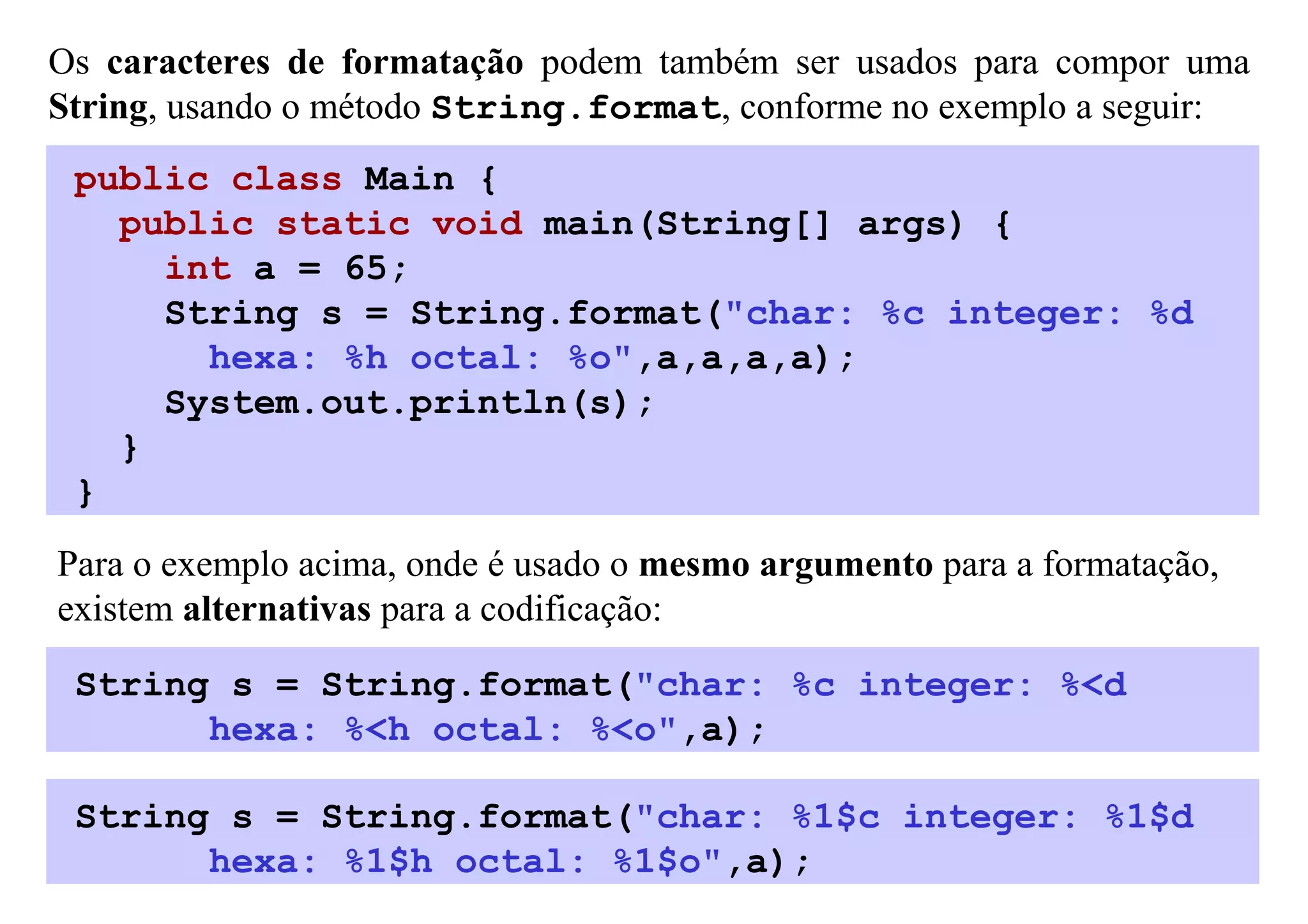 Os caracteres de formatação podem também ser usados para compor uma
String, usando o método String.format, conforme no exemplo a seguir:
 public class Main {
   public static void main(String[] args) {
     int a = 65;
     String s = String.format("char: %c integer: %d
       hexa: %h octal: %o",a,a,a,a);
     System.out.println(s);
   }
 }
Para o exemplo acima, onde é usado o mesmo argumento para a formatação,
existem alternativas para a codificação:

 String s = String.format("char: %c integer: %<d
       hexa: %<h octal: %<o",a);

 String s = String.format("char: %1$c integer: %1$d
       hexa: %1$h octal: %1$o",a);
 