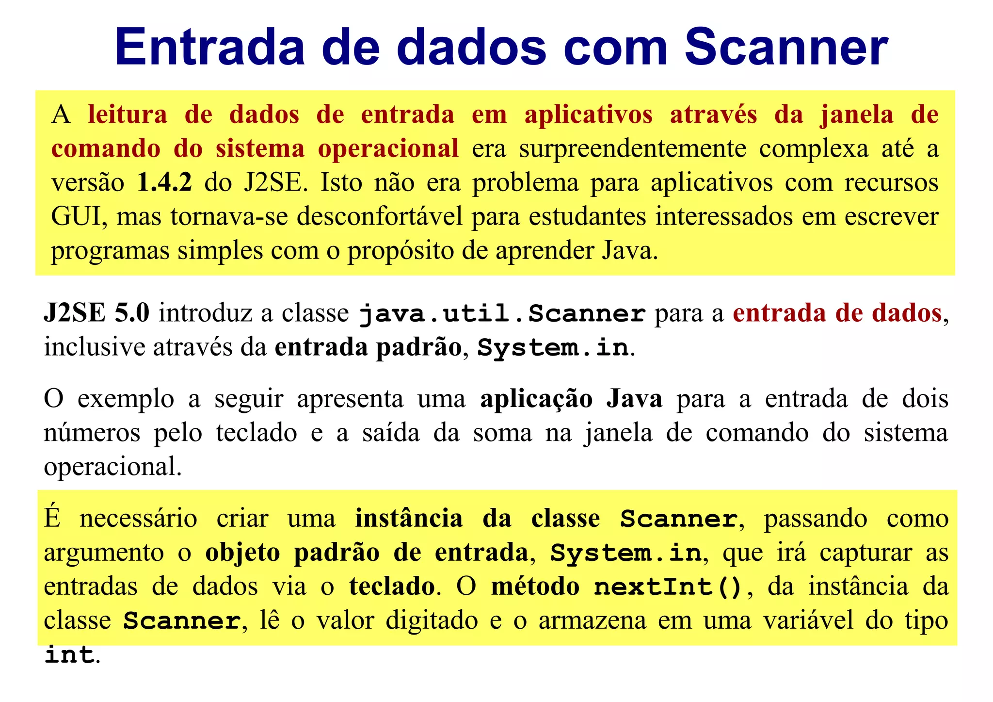 Entrada de dados com Scanner
A leitura de dados de entrada em aplicativos através da janela de
comando do sistema operacional era surpreendentemente complexa até a
versão 1.4.2 do J2SE. Isto não era problema para aplicativos com recursos
GUI, mas tornava-se desconfortável para estudantes interessados em escrever
programas simples com o propósito de aprender Java.

J2SE 5.0 introduz a classe java.util.Scanner para a entrada de dados,
inclusive através da entrada padrão, System.in.
O exemplo a seguir apresenta uma aplicação Java para a entrada de dois
números pelo teclado e a saída da soma na janela de comando do sistema
operacional.
É necessário criar uma instância da classe Scanner, passando como
argumento o objeto padrão de entrada, System.in, que irá capturar as
entradas de dados via o teclado. O método nextInt(), da instância da
classe Scanner, lê o valor digitado e o armazena em uma variável do tipo
int.
 