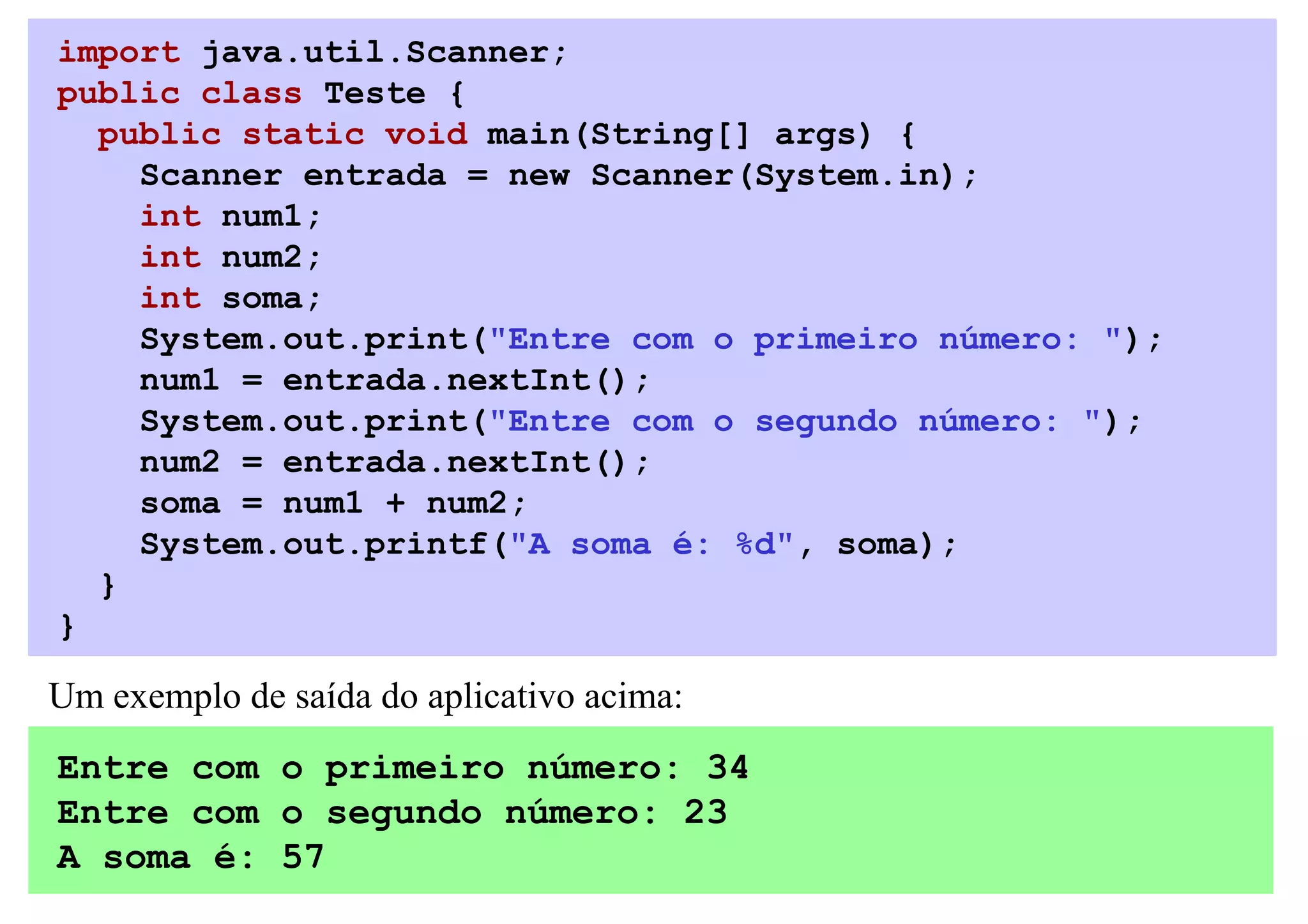 import java.util.Scanner;
public class Teste {
  public static void main(String[] args) {
    Scanner entrada = new Scanner(System.in);
    int num1;
    int num2;
    int soma;
    System.out.print("Entre com o primeiro número: ");
    num1 = entrada.nextInt();
    System.out.print("Entre com o segundo número: ");
    num2 = entrada.nextInt();
    soma = num1 + num2;
    System.out.printf("A soma é: %d", soma);
  }
}

Um exemplo de saída do aplicativo acima:
Entre com o primeiro número: 34
Entre com o segundo número: 23
A soma é: 57
 