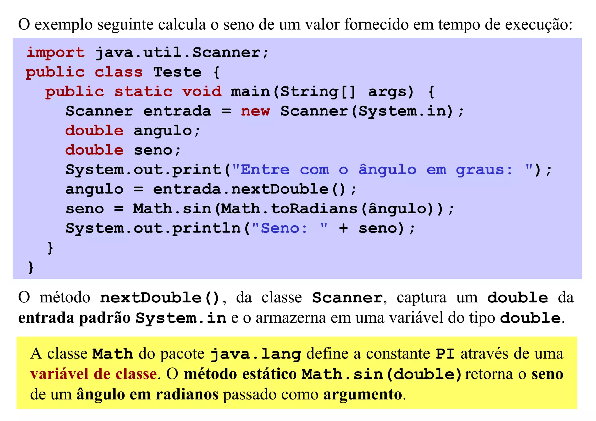 O exemplo seguinte calcula o seno de um valor fornecido em tempo de execução:
 import java.util.Scanner;
 public class Teste {
   public static void main(String[] args) {
     Scanner entrada = new Scanner(System.in);
     double angulo;
     double seno;
     System.out.print("Entre com o ângulo em graus: ");
     angulo = entrada.nextDouble();
     seno = Math.sin(Math.toRadians(ângulo));
     System.out.println("Seno: " + seno);
   }
 }
O método nextDouble(), da classe Scanner, captura um double da
entrada padrão System.in e o armazerna em uma variável do tipo double.

 A classe Math do pacote java.lang define a constante PI através de uma
 variável de classe. O método estático Math.sin(double)retorna o seno
 de um ângulo em radianos passado como argumento.
 