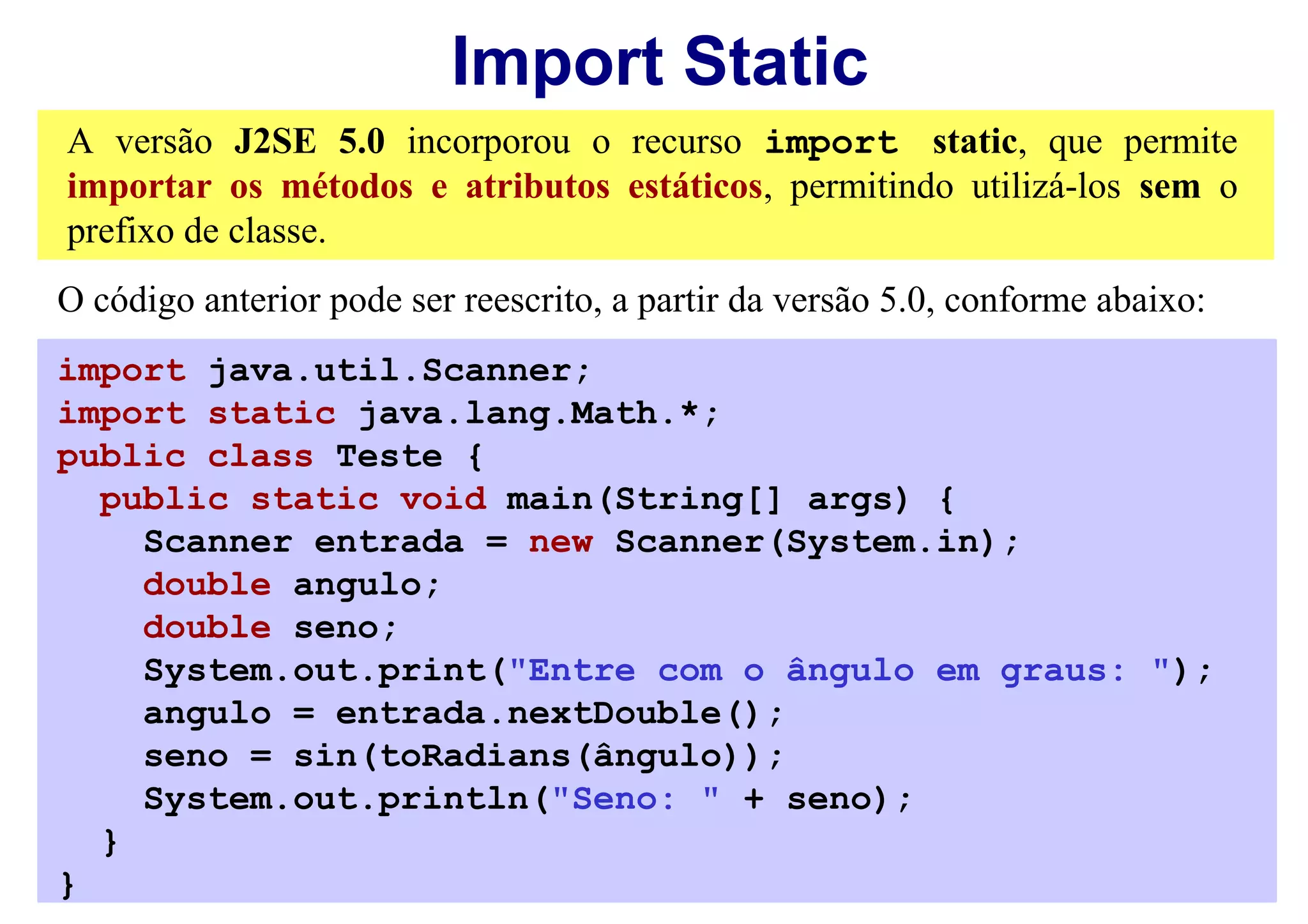 Import Static
A versão J2SE 5.0 incorporou o recurso import static, que permite
importar os métodos e atributos estáticos, permitindo utilizá-los sem o
prefixo de classe.
O código anterior pode ser reescrito, a partir da versão 5.0, conforme abaixo:
import java.util.Scanner;
import static java.lang.Math.*;
public class Teste {
  public static void main(String[] args) {
    Scanner entrada = new Scanner(System.in);
    double angulo;
    double seno;
    System.out.print("Entre com o ângulo em graus: ");
    angulo = entrada.nextDouble();
    seno = sin(toRadians(ângulo));
    System.out.println("Seno: " + seno);
  }
}
 