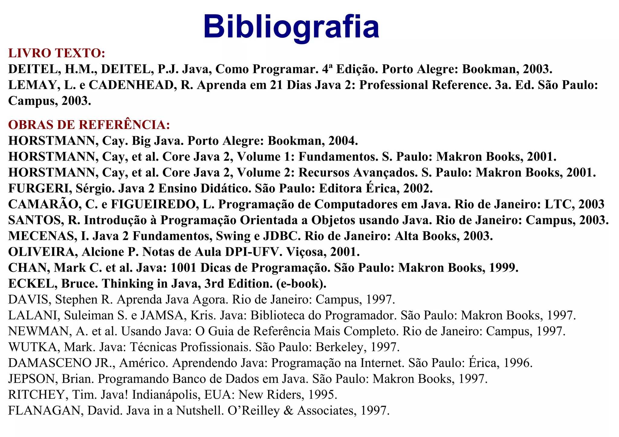 Bibliografia
LIVRO TEXTO:
DEITEL, H.M., DEITEL, P.J. Java, Como Programar. 4ª Edição. Porto Alegre: Bookman, 2003.
LEMAY, L. e CADENHEAD, R. Aprenda em 21 Dias Java 2: Professional Reference. 3a. Ed. São Paulo:
Campus, 2003.
OBRAS DE REFERÊNCIA:
HORSTMANN, Cay. Big Java. Porto Alegre: Bookman, 2004.
HORSTMANN, Cay, et al. Core Java 2, Volume 1: Fundamentos. S. Paulo: Makron Books, 2001.
HORSTMANN, Cay, et al. Core Java 2, Volume 2: Recursos Avançados. S. Paulo: Makron Books, 2001.
FURGERI, Sérgio. Java 2 Ensino Didático. São Paulo: Editora Érica, 2002.
CAMARÃO, C. e FIGUEIREDO, L. Programação de Computadores em Java. Rio de Janeiro: LTC, 2003
SANTOS, R. Introdução à Programação Orientada a Objetos usando Java. Rio de Janeiro: Campus, 2003.
MECENAS, I. Java 2 Fundamentos, Swing e JDBC. Rio de Janeiro: Alta Books, 2003.
OLIVEIRA, Alcione P. Notas de Aula DPI-UFV. Viçosa, 2001.
CHAN, Mark C. et al. Java: 1001 Dicas de Programação. São Paulo: Makron Books, 1999.
ECKEL, Bruce. Thinking in Java, 3rd Edition. (e-book).
DAVIS, Stephen R. Aprenda Java Agora. Rio de Janeiro: Campus, 1997.
LALANI, Suleiman S. e JAMSA, Kris. Java: Biblioteca do Programador. São Paulo: Makron Books, 1997.
NEWMAN, A. et al. Usando Java: O Guia de Referência Mais Completo. Rio de Janeiro: Campus, 1997.
WUTKA, Mark. Java: Técnicas Profissionais. São Paulo: Berkeley, 1997.
DAMASCENO JR., Américo. Aprendendo Java: Programação na Internet. São Paulo: Érica, 1996.
JEPSON, Brian. Programando Banco de Dados em Java. São Paulo: Makron Books, 1997.
RITCHEY, Tim. Java! Indianápolis, EUA: New Riders, 1995.
FLANAGAN, David. Java in a Nutshell. O’Reilley & Associates, 1997.
 