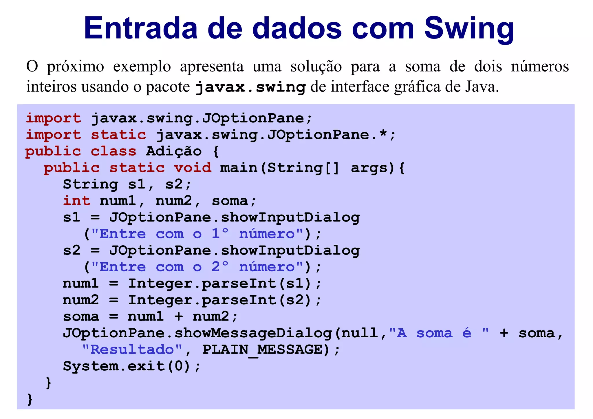 Entrada de dados com Swing
O próximo exemplo apresenta uma solução para a soma de dois números
inteiros usando o pacote javax.swing de interface gráfica de Java.
import javax.swing.JOptionPane;
import static javax.swing.JOptionPane.*;
public class Adição {
  public static void main(String[] args){
    String s1, s2;
    int num1, num2, soma;
    s1 = JOptionPane.showInputDialog
      ("Entre com o 1º número");
    s2 = JOptionPane.showInputDialog
      ("Entre com o 2º número");
    num1 = Integer.parseInt(s1);
    num2 = Integer.parseInt(s2);
    soma = num1 + num2;
    JOptionPane.showMessageDialog(null,"A soma é " + soma,
      "Resultado", PLAIN_MESSAGE);
    System.exit(0);
  }
}
 