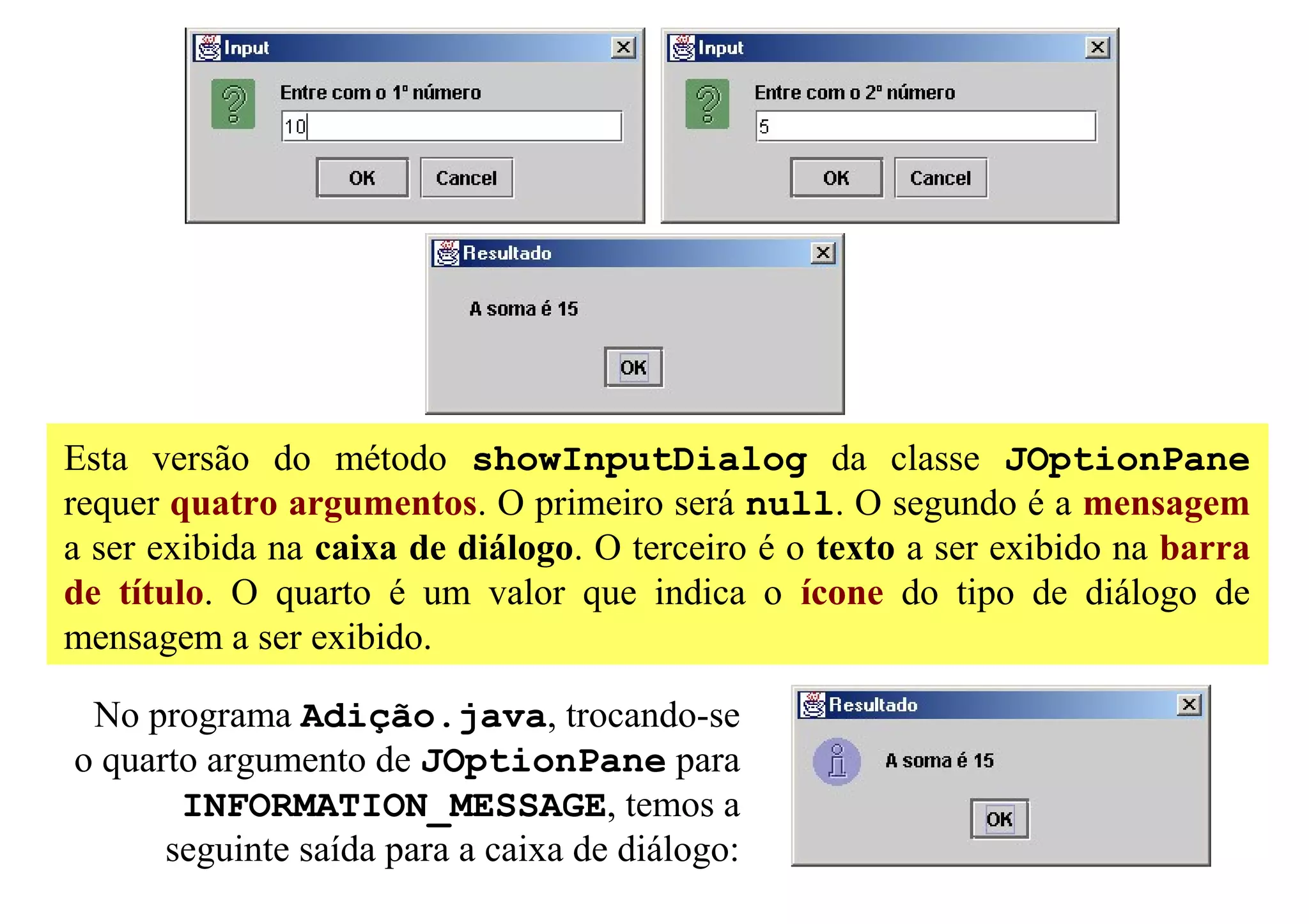 Esta versão do método showInputDialog da classe JOptionPane
requer quatro argumentos. O primeiro será null. O segundo é a mensagem
a ser exibida na caixa de diálogo. O terceiro é o texto a ser exibido na barra
de título. O quarto é um valor que indica o ícone do tipo de diálogo de
mensagem a ser exibido.

 No programa Adição.java, trocando-se
o quarto argumento de JOptionPane para
       INFORMATION_MESSAGE, temos a
      seguinte saída para a caixa de diálogo:
 