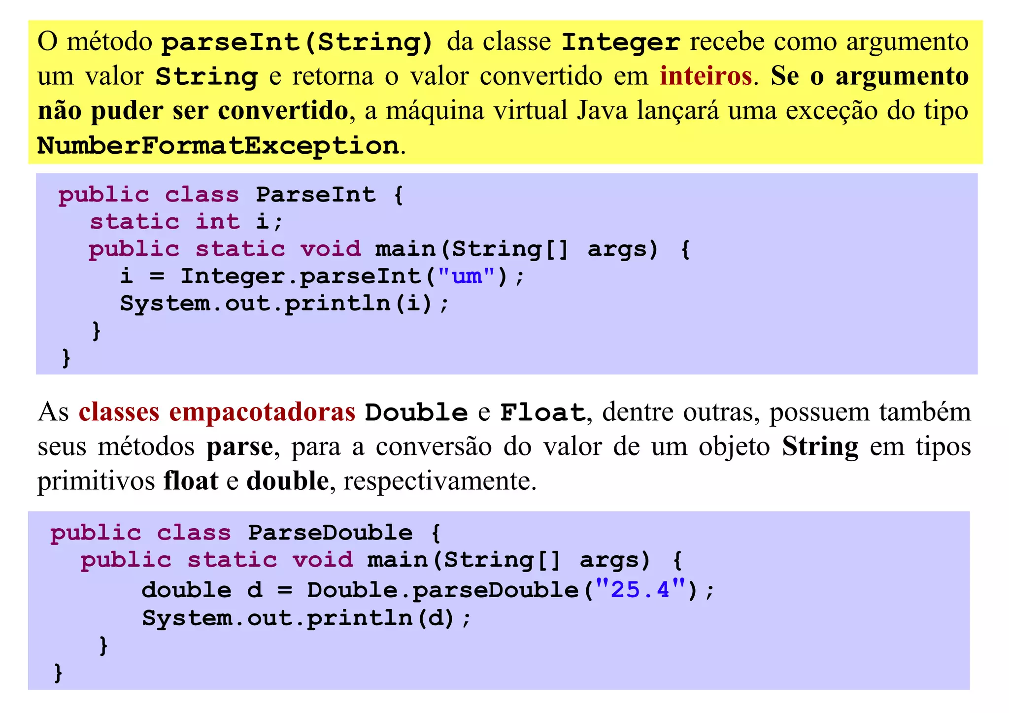 O método parseInt(String) da classe Integer recebe como argumento
um valor String e retorna o valor convertido em inteiros. Se o argumento
não puder ser convertido, a máquina virtual Java lançará uma exceção do tipo
NumberFormatException.
 public class ParseInt {
   static int i;
   public static void main(String[] args) {
     i = Integer.parseInt("um");
     System.out.println(i);
   }
 }

As classes empacotadoras Double e Float, dentre outras, possuem também
seus métodos parse, para a conversão do valor de um objeto String em tipos
primitivos float e double, respectivamente.
 public class ParseDouble {
   public static void main(String[] args) {
       double d = Double.parseDouble("25.4");
       System.out.println(d);
    }
 }
 