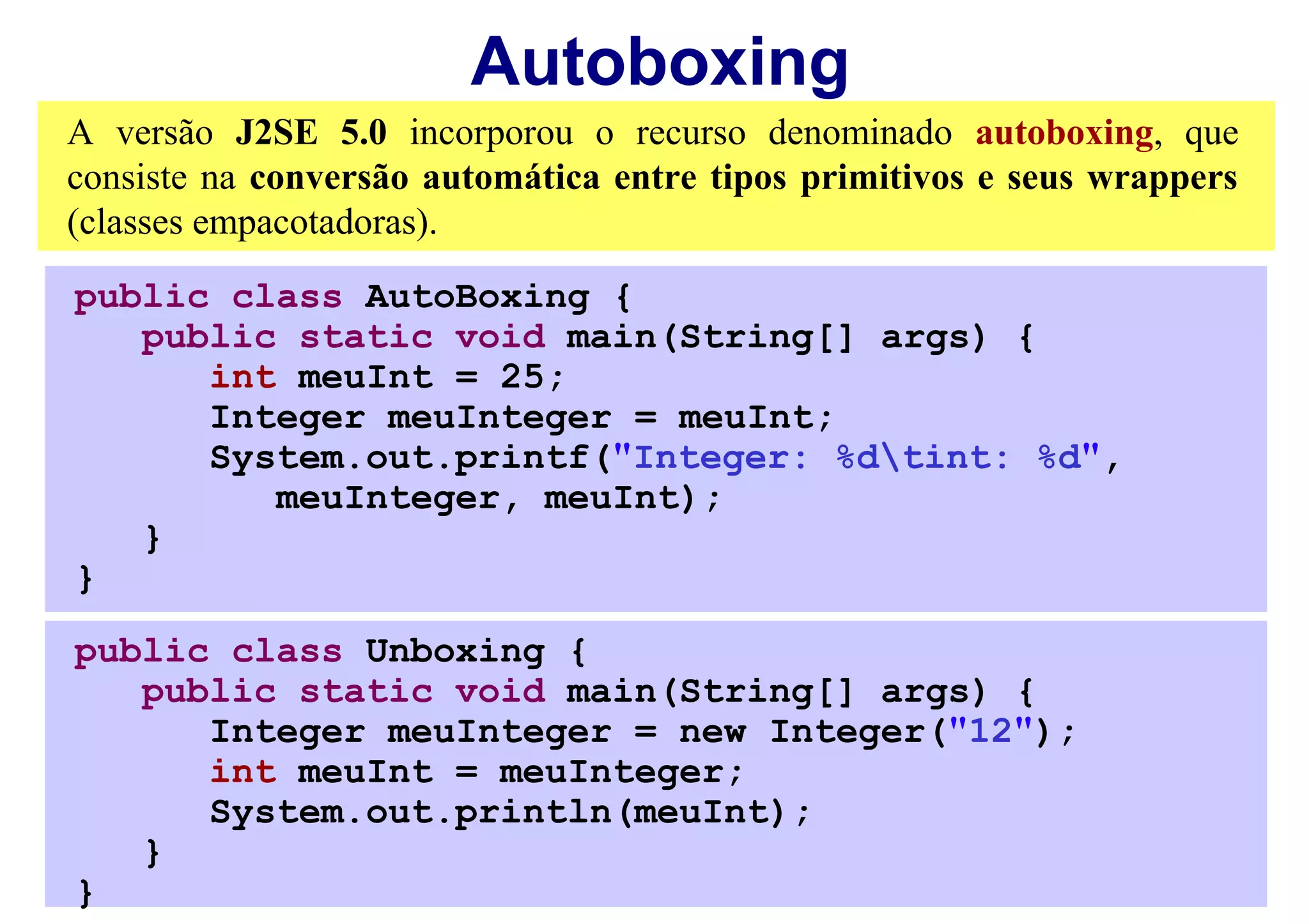 Autoboxing
A versão J2SE 5.0 incorporou o recurso denominado autoboxing, que
consiste na conversão automática entre tipos primitivos e seus wrappers
(classes empacotadoras).
public class AutoBoxing {
   public static void main(String[] args) {
      int meuInt = 25;
      Integer meuInteger = meuInt;
      System.out.printf("Integer: %dtint: %d",
         meuInteger, meuInt);
   }
}
public class Unboxing {
   public static void main(String[] args) {
      Integer meuInteger = new Integer("12");
      int meuInt = meuInteger;
      System.out.println(meuInt);
   }
}
 