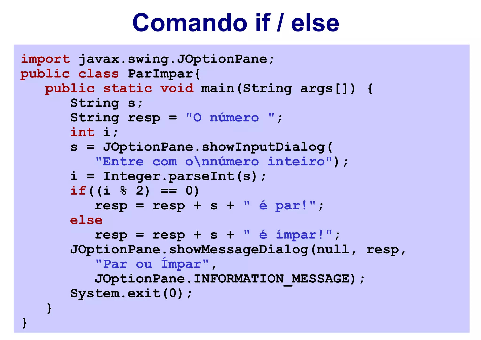 Comando if / else
import javax.swing.JOptionPane;
public class ParImpar{
   public static void main(String args[]) {
      String s;
      String resp = "O número ";
      int i;
      s = JOptionPane.showInputDialog(
         "Entre com onnúmero inteiro");
      i = Integer.parseInt(s);
      if((i % 2) == 0)
         resp = resp + s + " é par!";
      else
         resp = resp + s + " é ímpar!";
      JOptionPane.showMessageDialog(null, resp,
         "Par ou Ímpar",
         JOptionPane.INFORMATION_MESSAGE);
      System.exit(0);
   }
}
 