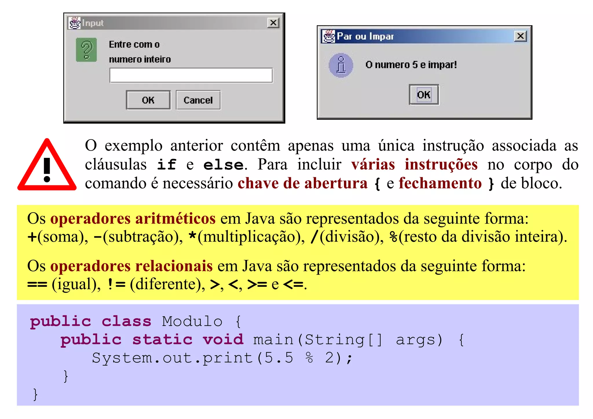 O exemplo anterior contêm apenas uma única instrução associada as
        cláusulas if e else. Para incluir várias instruções no corpo do
        comando é necessário chave de abertura { e fechamento } de bloco.

Os operadores aritméticos em Java são representados da seguinte forma:
+(soma), -(subtração), *(multiplicação), /(divisão), %(resto da divisão inteira).
Os operadores relacionais em Java são representados da seguinte forma:
== (igual), != (diferente), >, <, >= e <=.

public class Modulo {
   public static void main(String[] args) {
      System.out.print(5.5 % 2);
   }
}
 