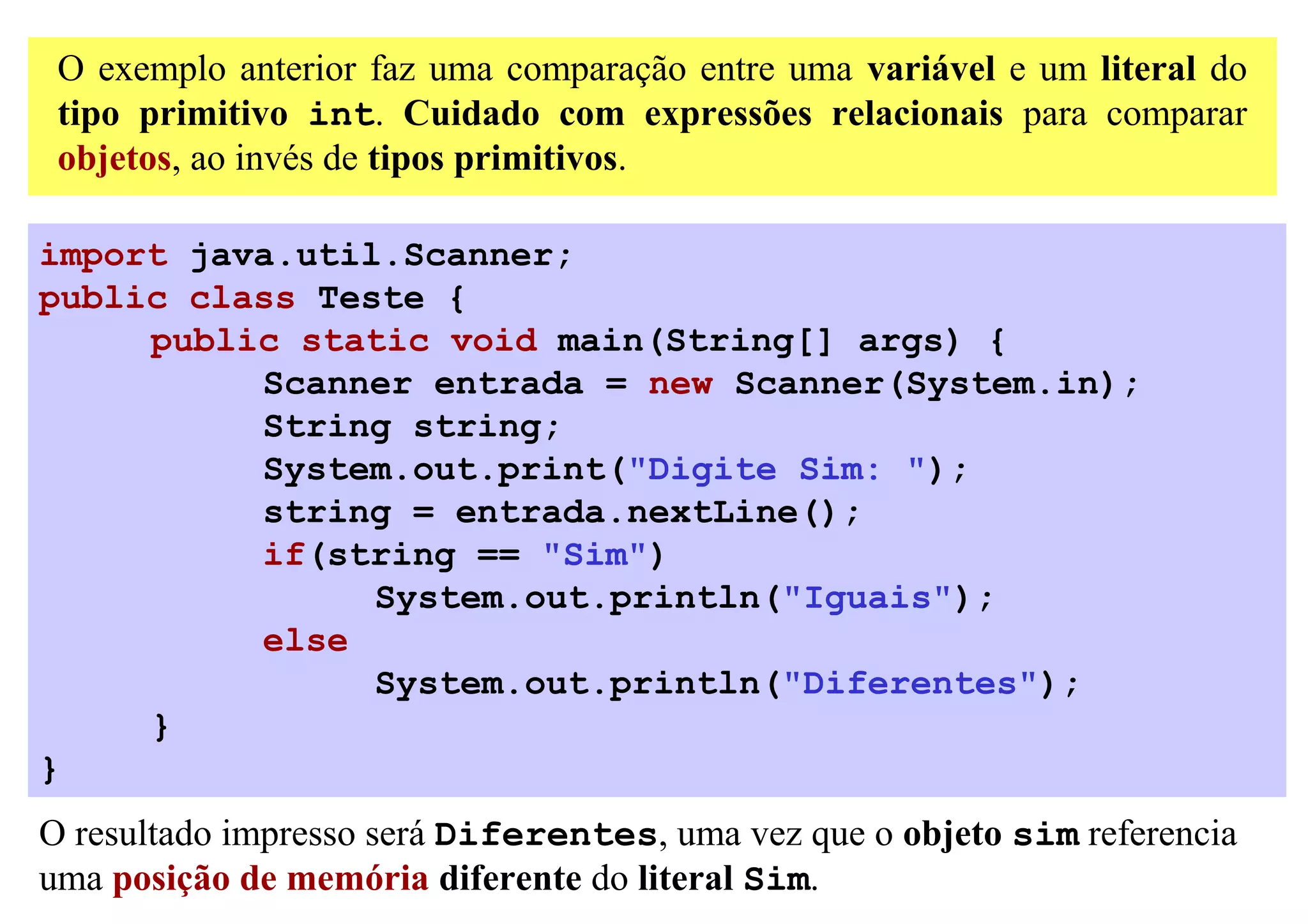 O exemplo anterior faz uma comparação entre uma variável e um literal do
 tipo primitivo int. Cuidado com expressões relacionais para comparar
 objetos, ao invés de tipos primitivos.

import java.util.Scanner;
public class Teste {
     public static void main(String[] args) {
          Scanner entrada = new Scanner(System.in);
          String string;
          System.out.print("Digite Sim: ");
          string = entrada.nextLine();
          if(string == "Sim")
                System.out.println("Iguais");
          else
                System.out.println("Diferentes");
     }
}
O resultado impresso será Diferentes, uma vez que o objeto sim referencia
uma posição de memória diferente do literal Sim.
 