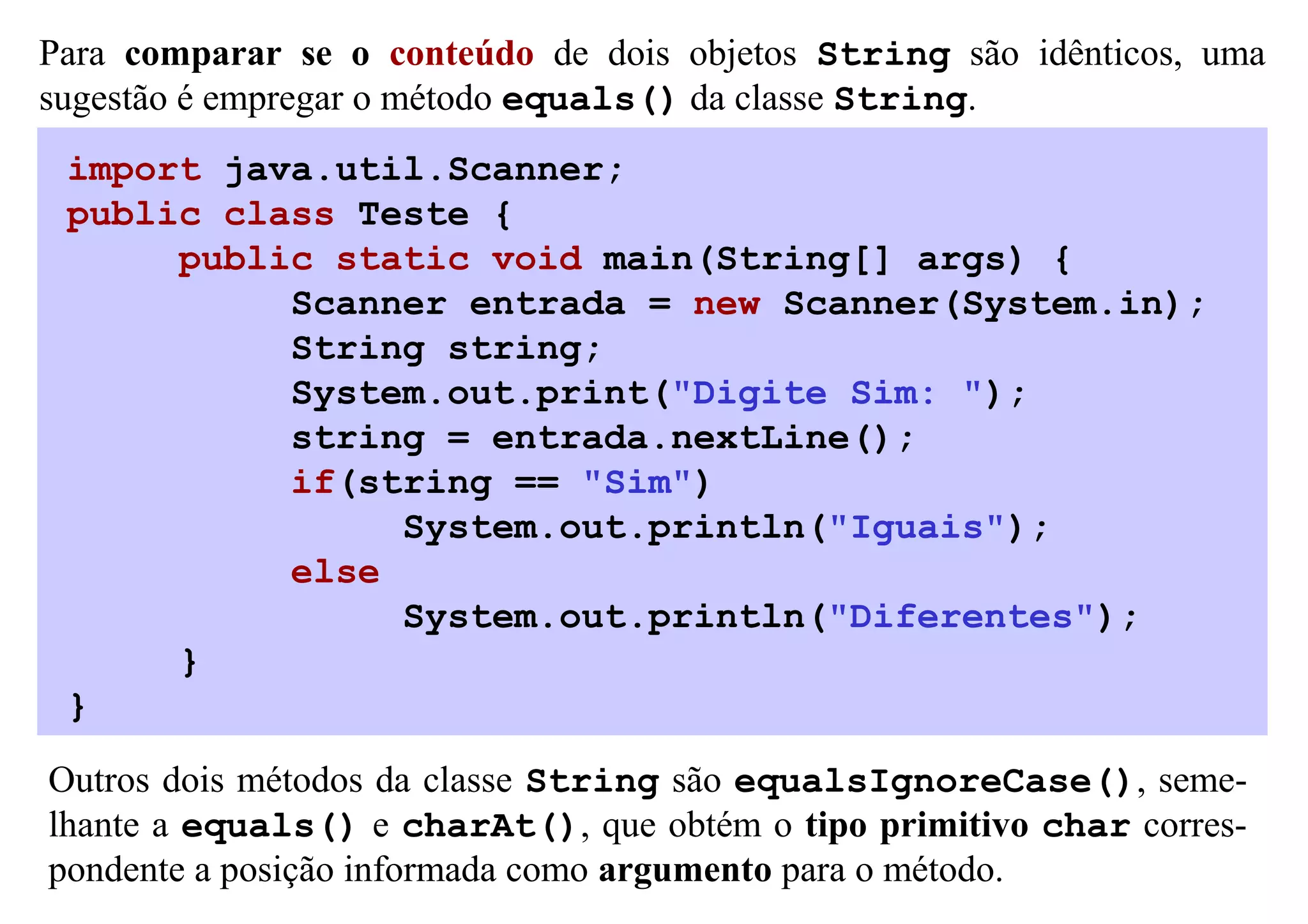 Para comparar se o conteúdo de dois objetos String são idênticos, uma
sugestão é empregar o método equals() da classe String.
 import java.util.Scanner;
 public class Teste {
      public static void main(String[] args) {
           Scanner entrada = new Scanner(System.in);
           String string;
           System.out.print("Digite Sim: ");
           string = entrada.nextLine();
           if(string == "Sim")
                System.out.println("Iguais");
           else
                System.out.println("Diferentes");
      }
 }

Outros dois métodos da classe String são equalsIgnoreCase(), seme-
lhante a equals() e charAt(), que obtém o tipo primitivo char corres-
pondente a posição informada como argumento para o método.
 
