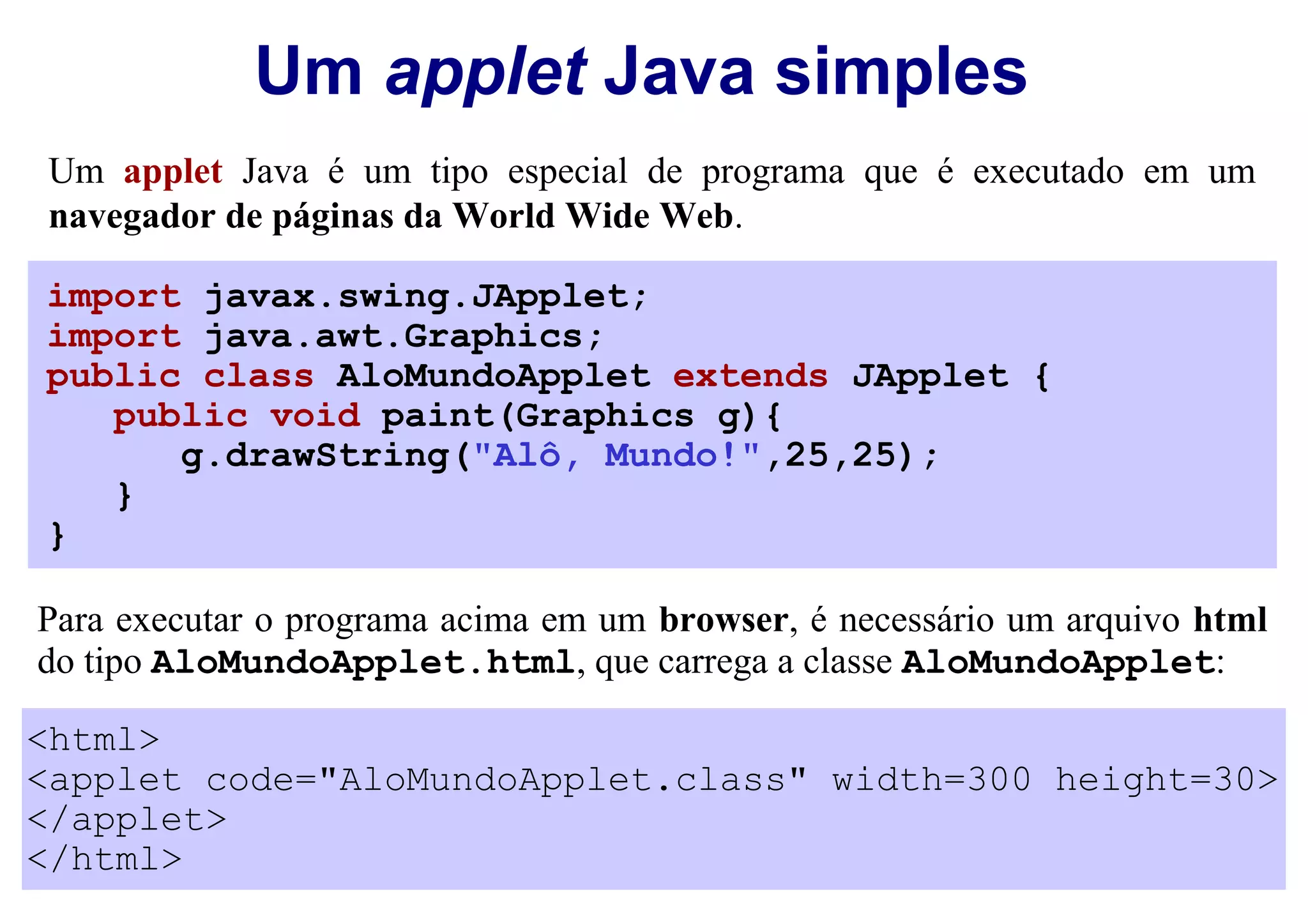 Um applet Java simples
Um applet Java é um tipo especial de programa que é executado em um
navegador de páginas da World Wide Web.

import javax.swing.JApplet;
import java.awt.Graphics;
public class AloMundoApplet extends JApplet {
   public void paint(Graphics g){
      g.drawString("Alô, Mundo!",25,25);
   }
}

Para executar o programa acima em um browser, é necessário um arquivo html
do tipo AloMundoApplet.html, que carrega a classe AloMundoApplet:

<html>
<applet code="AloMundoApplet.class" width=300 height=30>
</applet>
</html>
 