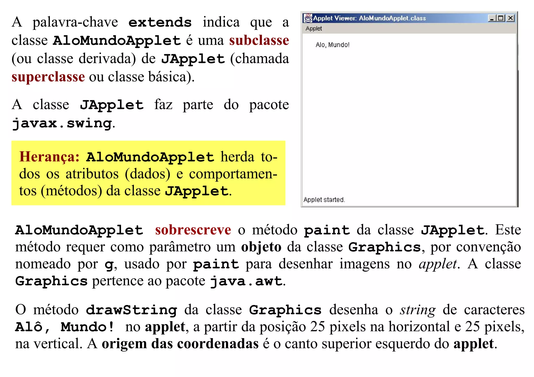 A palavra-chave extends indica que a
classe AloMundoApplet é uma subclasse
(ou classe derivada) de JApplet (chamada
superclasse ou classe básica).
A classe JApplet faz parte do pacote
javax.swing.

 Herança: AloMundoApplet herda to-
 dos os atributos (dados) e comportamen-
 tos (métodos) da classe JApplet.

AloMundoApplet sobrescreve o método paint da classe JApplet. Este
método requer como parâmetro um objeto da classe Graphics, por convenção
nomeado por g, usado por paint para desenhar imagens no applet. A classe
Graphics pertence ao pacote java.awt.
O método drawString da classe Graphics desenha o string de caracteres
Alô, Mundo! no applet, a partir da posição 25 pixels na horizontal e 25 pixels,
na vertical. A origem das coordenadas é o canto superior esquerdo do applet.
 