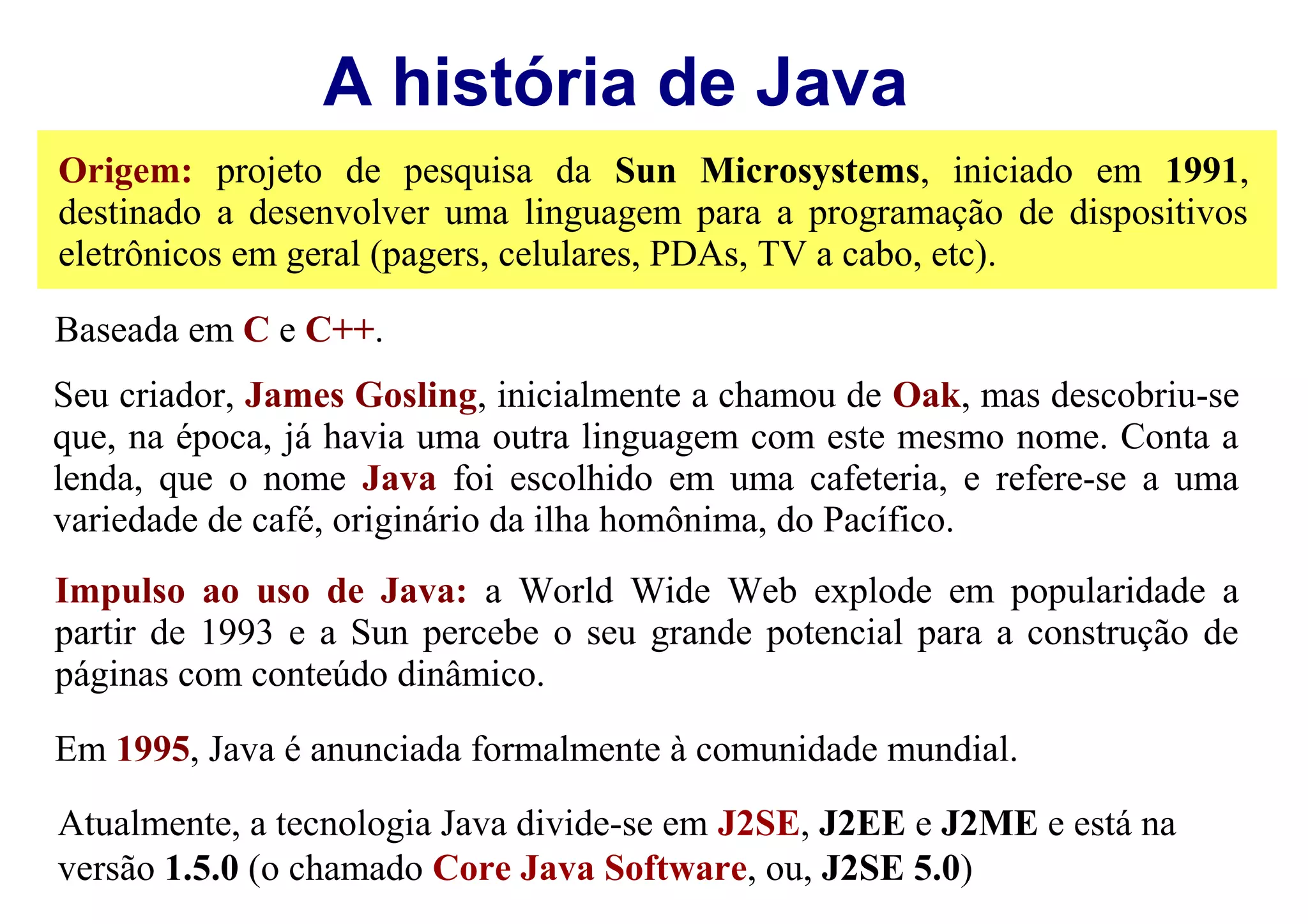 A história de Java
Origem: projeto de pesquisa da Sun Microsystems, iniciado em 1991,
destinado a desenvolver uma linguagem para a programação de dispositivos
eletrônicos em geral (pagers, celulares, PDAs, TV a cabo, etc).

Baseada em C e C++.
Seu criador, James Gosling, inicialmente a chamou de Oak, mas descobriu-se
que, na época, já havia uma outra linguagem com este mesmo nome. Conta a
lenda, que o nome Java foi escolhido em uma cafeteria, e refere-se a uma
variedade de café, originário da ilha homônima, do Pacífico.
Impulso ao uso de Java: a World Wide Web explode em popularidade a
partir de 1993 e a Sun percebe o seu grande potencial para a construção de
páginas com conteúdo dinâmico.

Em 1995, Java é anunciada formalmente à comunidade mundial.
Atualmente, a tecnologia Java divide-se em J2SE, J2EE e J2ME e está na
versão 1.5.0 (o chamado Core Java Software, ou, J2SE 5.0)
 