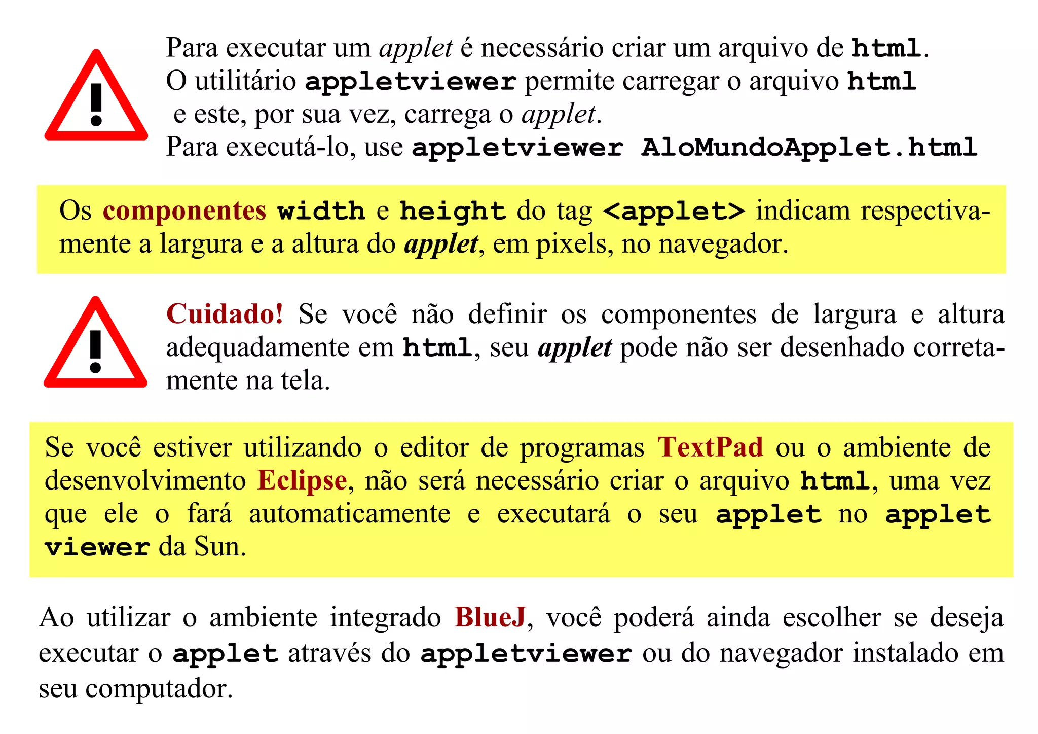 Para executar um applet é necessário criar um arquivo de html.
          O utilitário appletviewer permite carregar o arquivo html
          e este, por sua vez, carrega o applet.
          Para executá-lo, use appletviewer AloMundoApplet.html

 Os componentes width e height do tag <applet> indicam respectiva-
 mente a largura e a altura do applet, em pixels, no navegador.

          Cuidado! Se você não definir os componentes de largura e altura
          adequadamente em html, seu applet pode não ser desenhado correta-
          mente na tela.

Se você estiver utilizando o editor de programas TextPad ou o ambiente de
desenvolvimento Eclipse, não será necessário criar o arquivo html, uma vez
que ele o fará automaticamente e executará o seu applet no applet
viewer da Sun.

Ao utilizar o ambiente integrado BlueJ, você poderá ainda escolher se deseja
executar o applet através do appletviewer ou do navegador instalado em
seu computador.
 