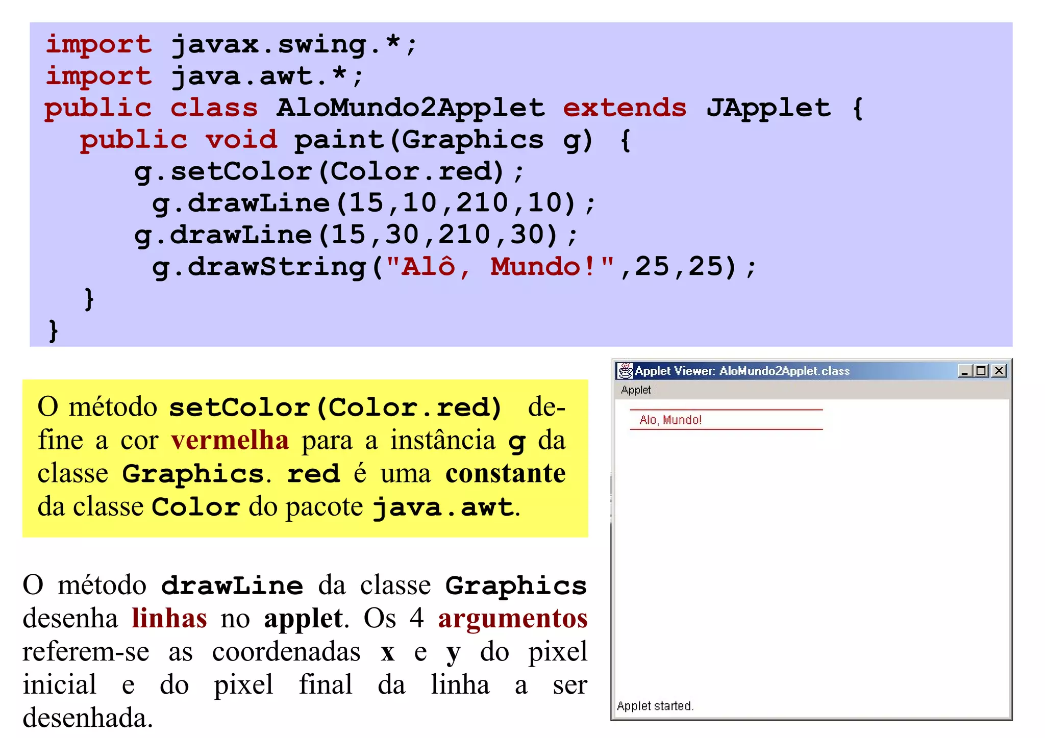 import javax.swing.*;
 import java.awt.*;
 public class AloMundo2Applet extends JApplet {
   public void paint(Graphics g) {
      g.setColor(Color.red);
       g.drawLine(15,10,210,10);
      g.drawLine(15,30,210,30);
       g.drawString("Alô, Mundo!",25,25);
   }
 }

 O método setColor(Color.red) de-
 fine a cor vermelha para a instância g da
 classe Graphics. red é uma constante
 da classe Color do pacote java.awt.

O método drawLine da classe Graphics
desenha linhas no applet. Os 4 argumentos
referem-se as coordenadas x e y do pixel
inicial e do pixel final da linha a ser
desenhada.
 