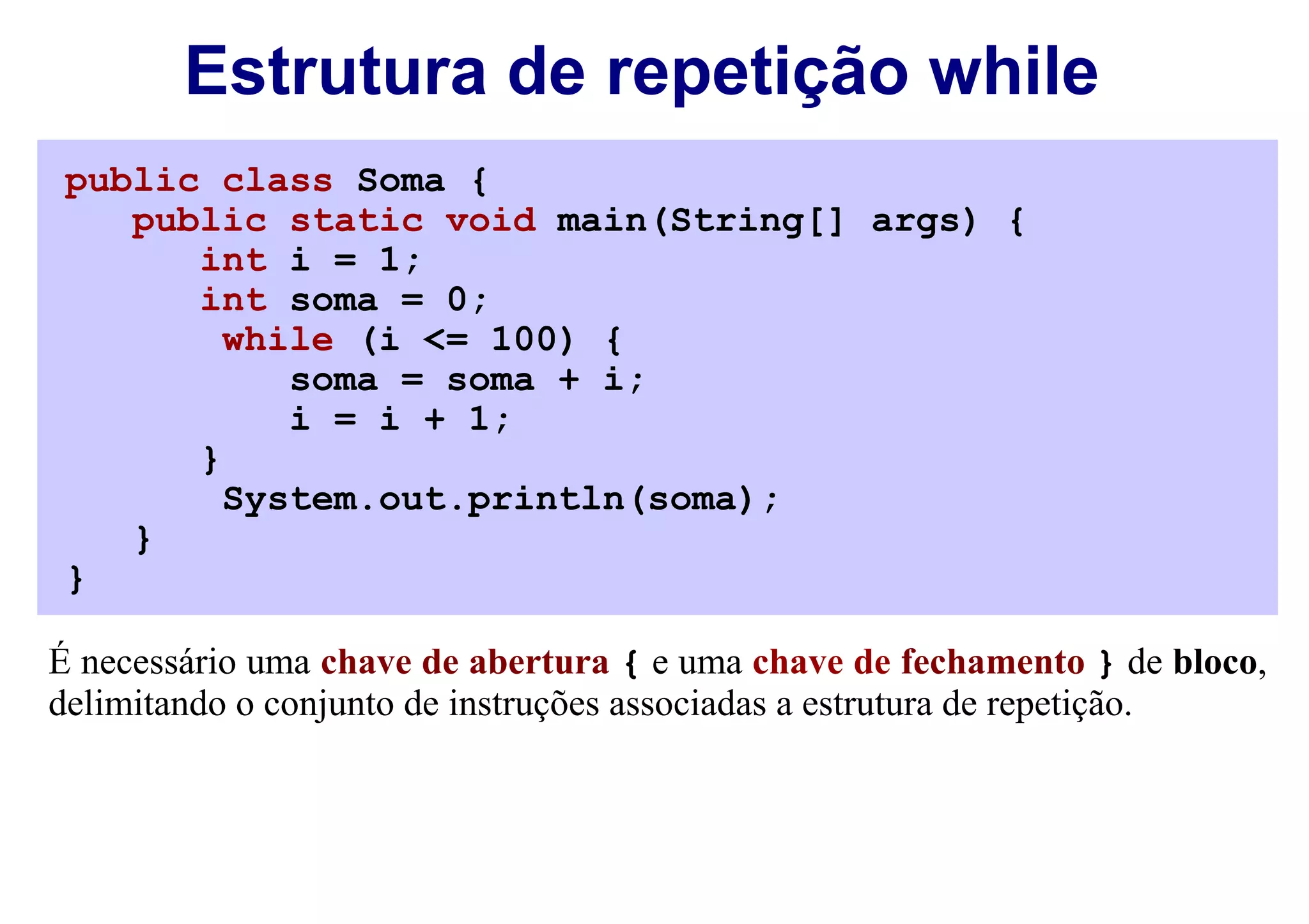 Estrutura de repetição while
 public class Soma {
    public static void main(String[] args) {
       int i = 1;
       int soma = 0;
         while (i <= 100) {
            soma = soma + i;
            i = i + 1;
       }
         System.out.println(soma);
    }
 }

É necessário uma chave de abertura { e uma chave de fechamento } de bloco,
delimitando o conjunto de instruções associadas a estrutura de repetição.
 