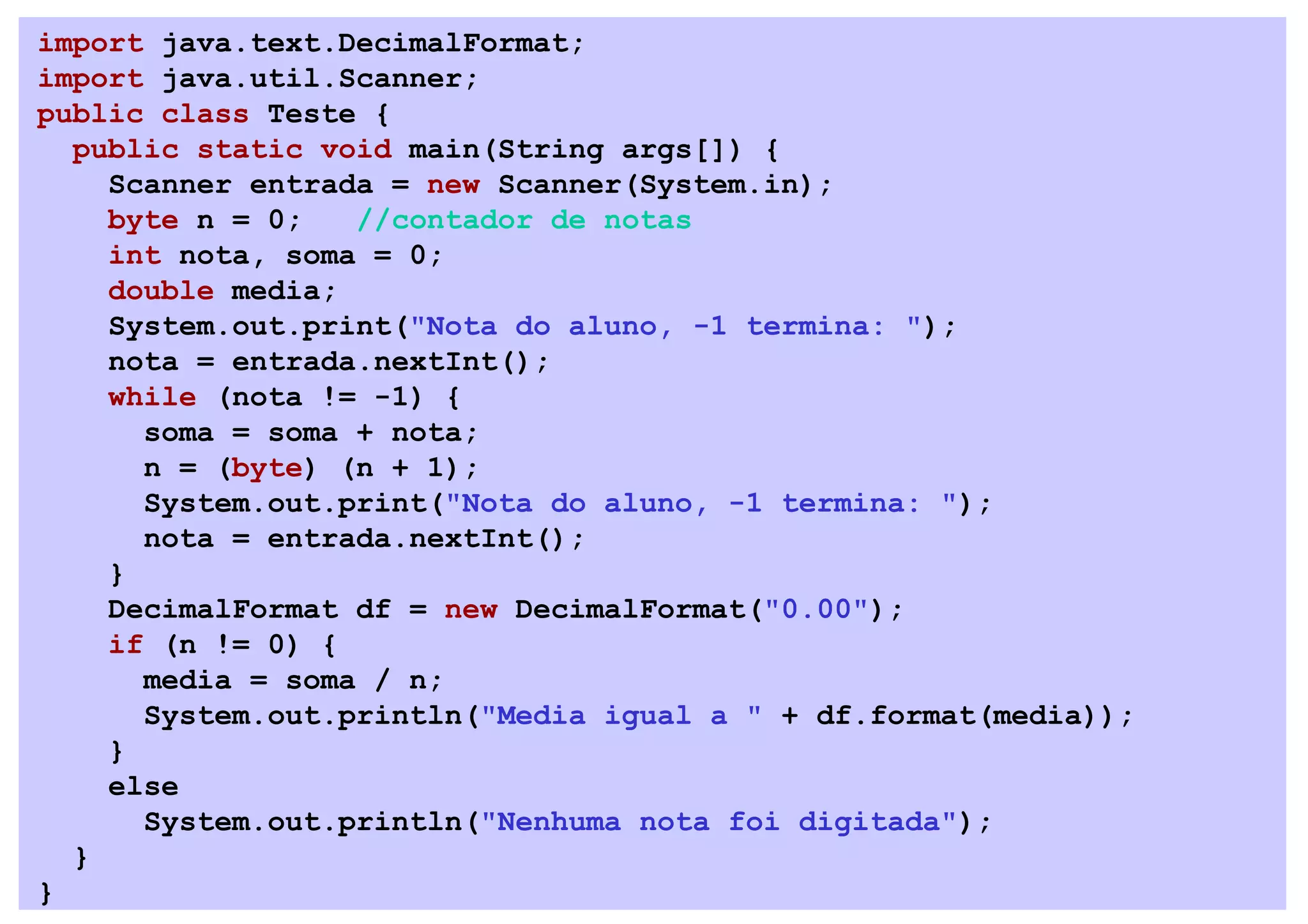 import java.text.DecimalFormat;
import java.util.Scanner;
public class Teste {
  public static void main(String args[]) {
    Scanner entrada = new Scanner(System.in);
    byte n = 0;   //contador de notas
    int nota, soma = 0;
    double media;
    System.out.print("Nota do aluno, -1 termina: ");
    nota = entrada.nextInt();
    while (nota != -1) {
      soma = soma + nota;
      n = (byte) (n + 1);
      System.out.print("Nota do aluno, -1 termina: ");
      nota = entrada.nextInt();
    }
    DecimalFormat df = new DecimalFormat("0.00");
    if (n != 0) {
      media = soma / n;
      System.out.println("Media igual a " + df.format(media));
    }
    else
      System.out.println("Nenhuma nota foi digitada");
  }
}
 
