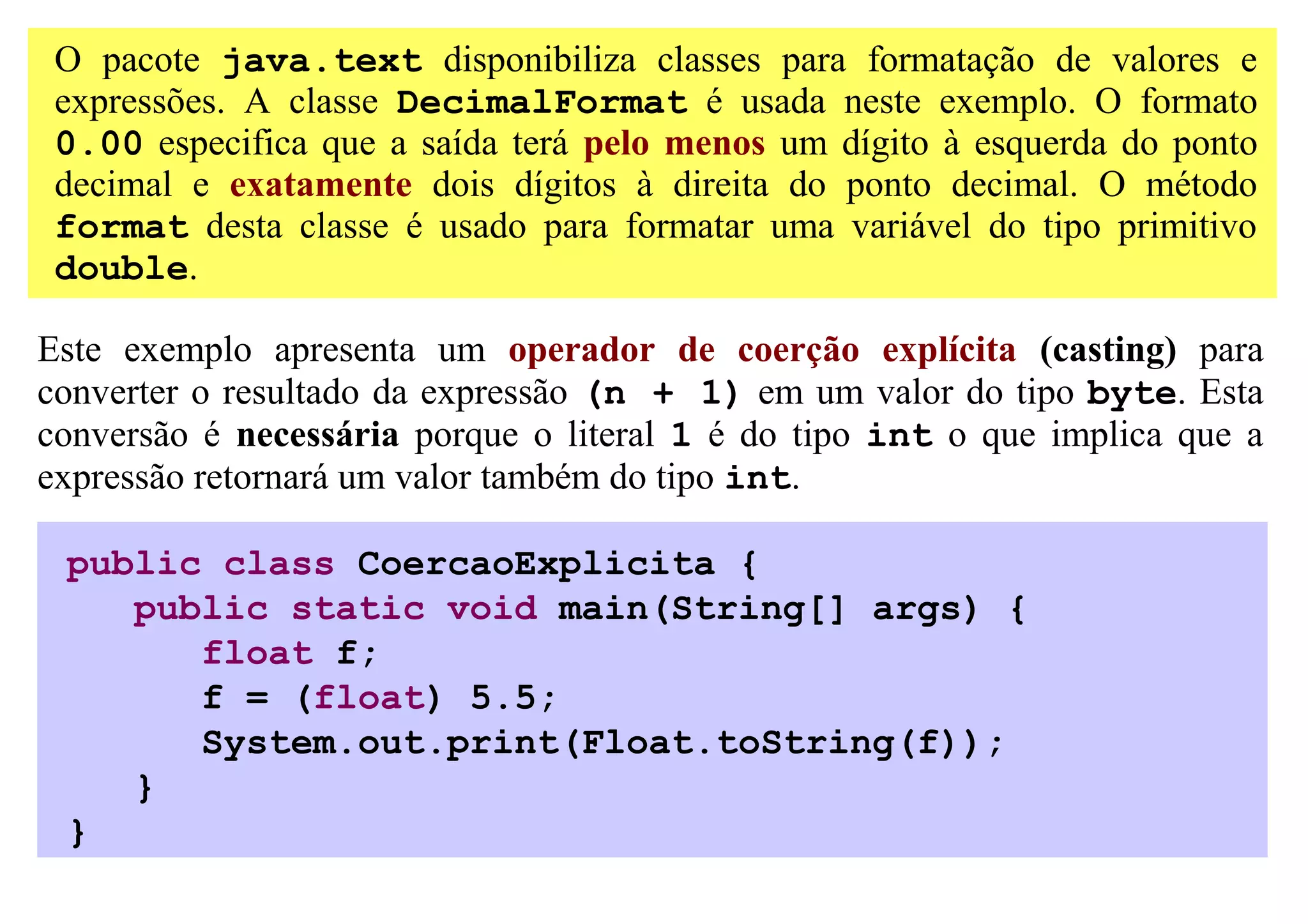 O pacote java.text disponibiliza classes para formatação de valores e
 expressões. A classe DecimalFormat é usada neste exemplo. O formato
 0.00 especifica que a saída terá pelo menos um dígito à esquerda do ponto
 decimal e exatamente dois dígitos à direita do ponto decimal. O método
 format desta classe é usado para formatar uma variável do tipo primitivo
 double.

Este exemplo apresenta um operador de coerção explícita (casting) para
converter o resultado da expressão (n + 1) em um valor do tipo byte. Esta
conversão é necessária porque o literal 1 é do tipo int o que implica que a
expressão retornará um valor também do tipo int.

 public class CoercaoExplicita {
    public static void main(String[] args) {
       float f;
       f = (float) 5.5;
       System.out.print(Float.toString(f));
    }
 }
 
