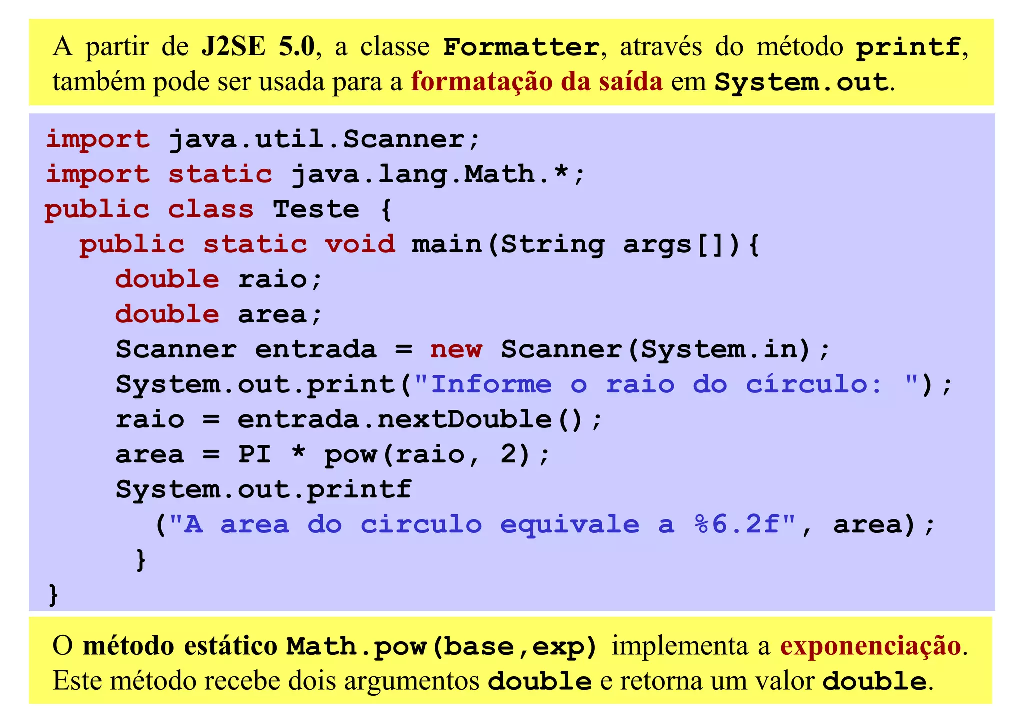 A partir de J2SE 5.0, a classe Formatter, através do método printf,
também pode ser usada para a formatação da saída em System.out.
import java.util.Scanner;
import static java.lang.Math.*;
public class Teste {
  public static void main(String args[]){
    double raio;
    double area;
    Scanner entrada = new Scanner(System.in);
    System.out.print("Informe o raio do círculo: ");
    raio = entrada.nextDouble();
    area = PI * pow(raio, 2);
    System.out.printf
       ("A area do circulo equivale a %6.2f", area);
     }
}
O método estático Math.pow(base,exp) implementa a exponenciação.
Este método recebe dois argumentos double e retorna um valor double.
 
