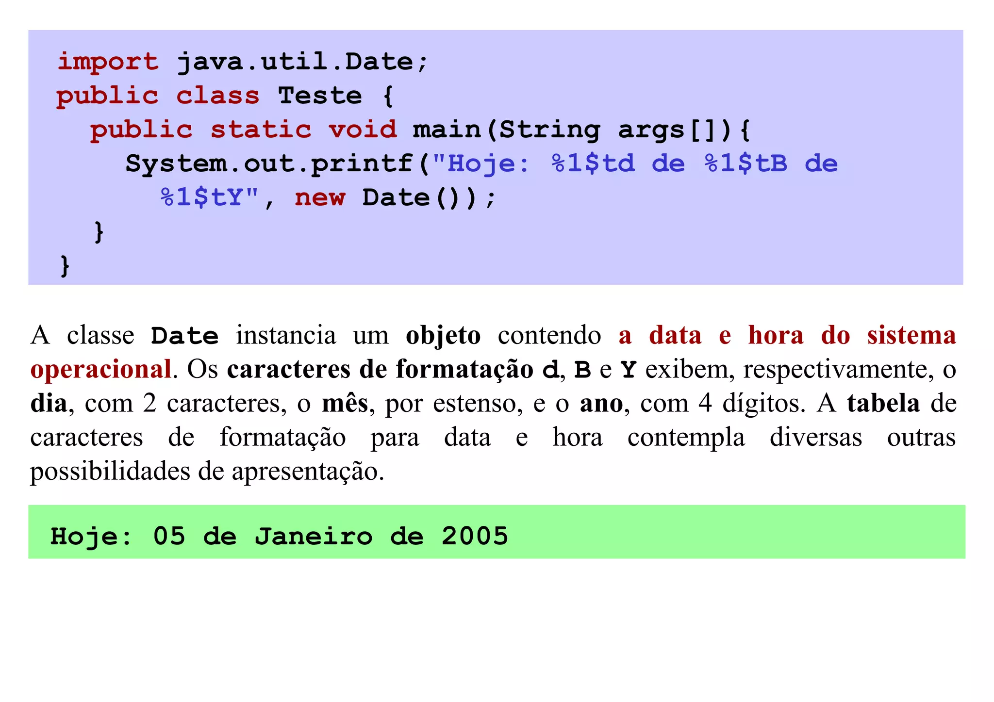 import java.util.Date;
  public class Teste {
    public static void main(String args[]){
      System.out.printf("Hoje: %1$td de %1$tB de
        %1$tY", new Date());
    }
  }

A classe Date instancia um objeto contendo a data e hora do sistema
operacional. Os caracteres de formatação d, B e Y exibem, respectivamente, o
dia, com 2 caracteres, o mês, por estenso, e o ano, com 4 dígitos. A tabela de
caracteres de formatação para data e hora contempla diversas outras
possibilidades de apresentação.

 Hoje: 05 de Janeiro de 2005
 