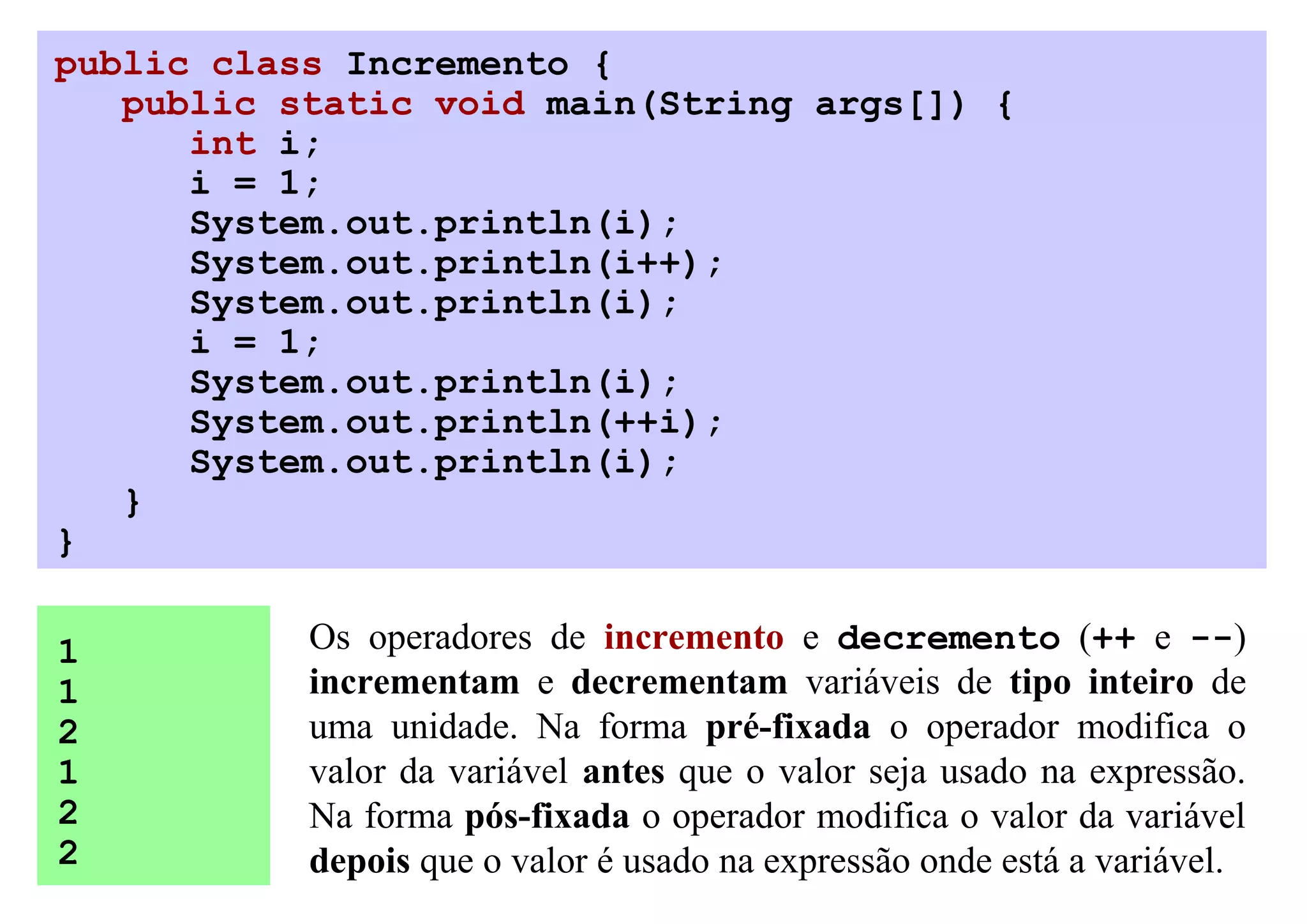 public class Incremento {
   public static void main(String args[]) {
      int i;
      i = 1;
      System.out.println(i);
      System.out.println(i++);
      System.out.println(i);
      i = 1;
      System.out.println(i);
      System.out.println(++i);
      System.out.println(i);
   }
}

1          Os operadores de incremento e decremento (++ e --)
1          incrementam e decrementam variáveis de tipo inteiro de
2          uma unidade. Na forma pré-fixada o operador modifica o
1          valor da variável antes que o valor seja usado na expressão.
2          Na forma pós-fixada o operador modifica o valor da variável
2          depois que o valor é usado na expressão onde está a variável.
 