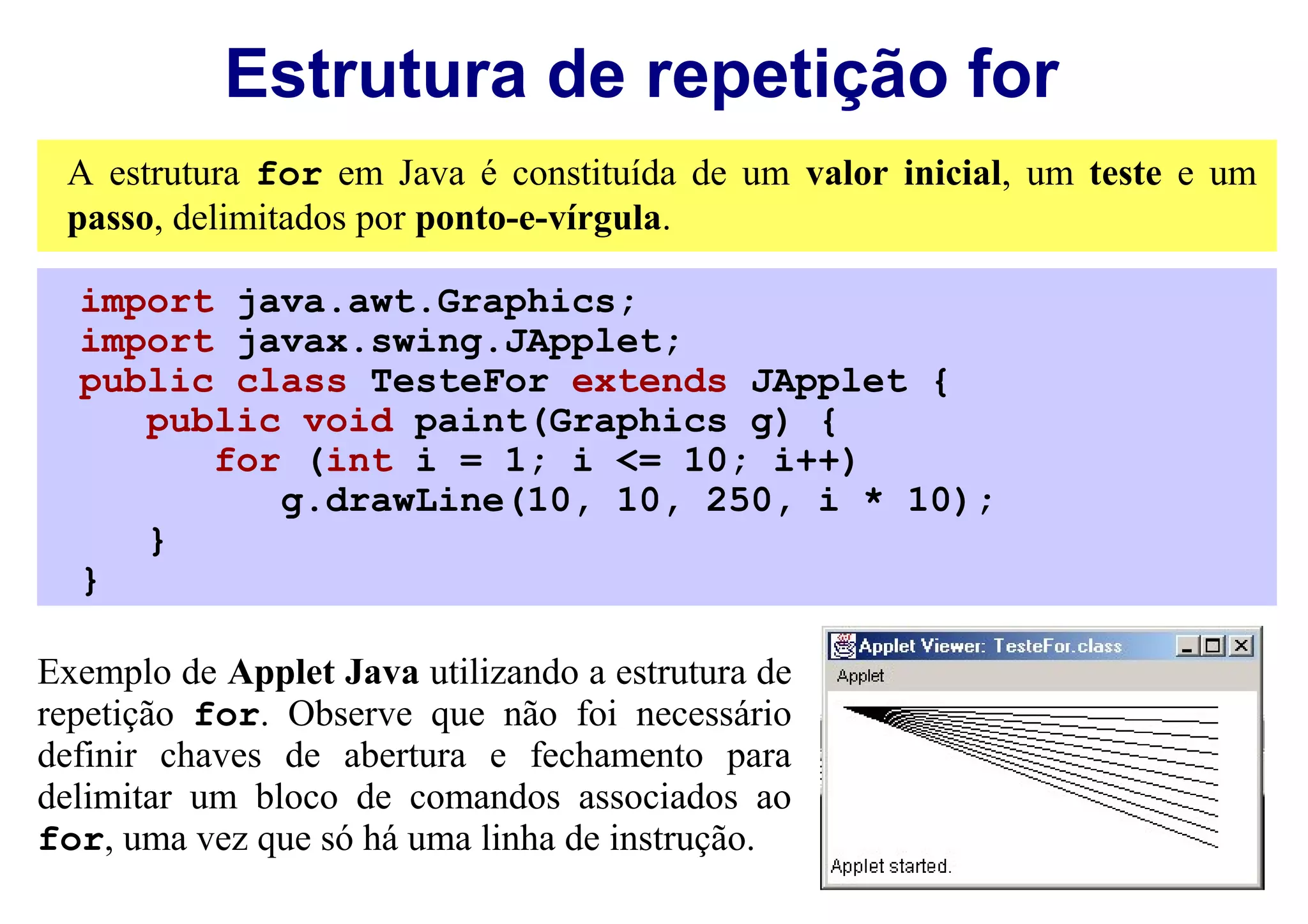 Estrutura de repetição for
 A estrutura for em Java é constituída de um valor inicial, um teste e um
 passo, delimitados por ponto-e-vírgula.

  import java.awt.Graphics;
  import javax.swing.JApplet;
  public class TesteFor extends JApplet {
     public void paint(Graphics g) {
        for (int i = 1; i <= 10; i++)
           g.drawLine(10, 10, 250, i * 10);
     }
  }

Exemplo de Applet Java utilizando a estrutura de
repetição for. Observe que não foi necessário
definir chaves de abertura e fechamento para
delimitar um bloco de comandos associados ao
for, uma vez que só há uma linha de instrução.
 