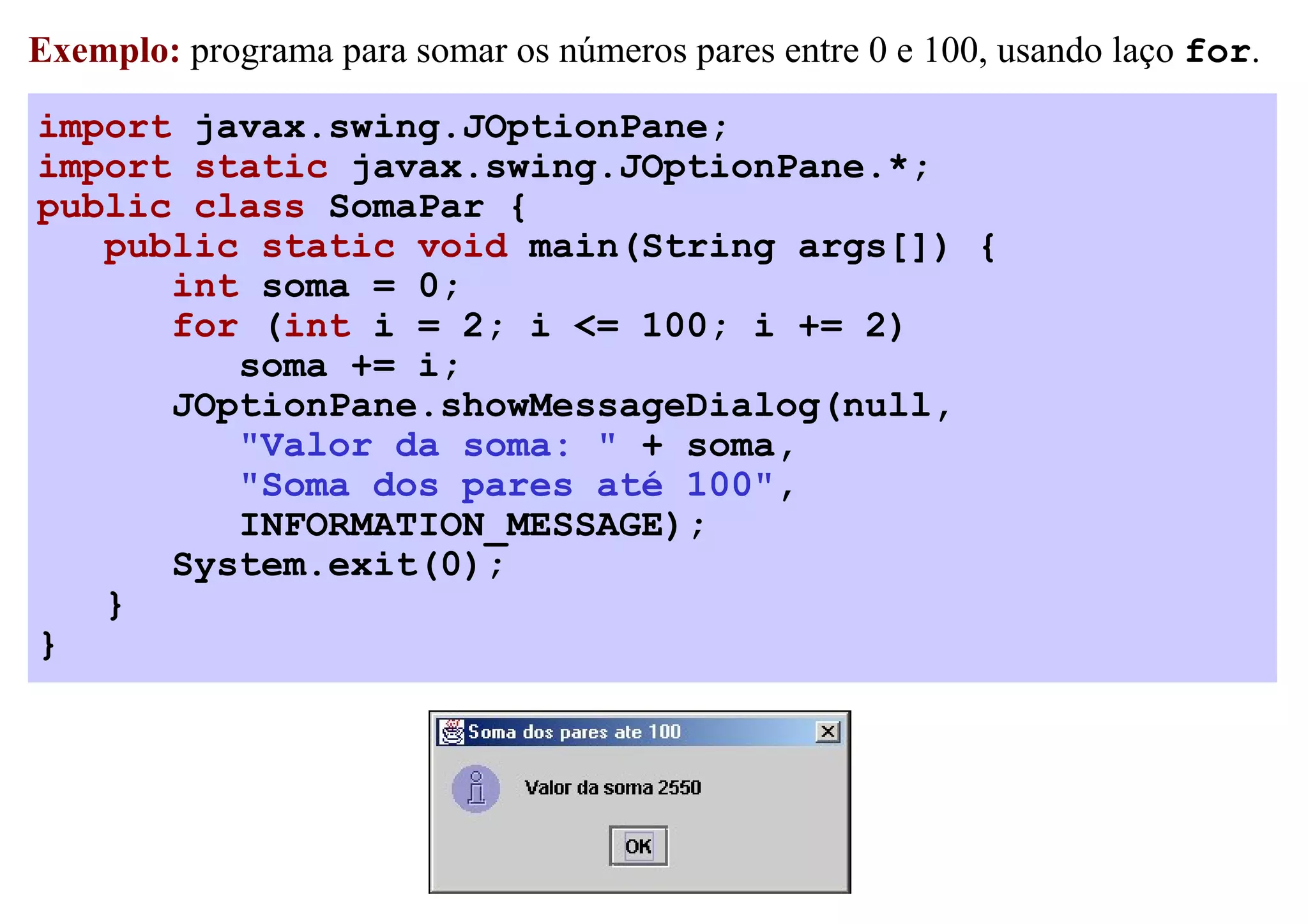 Exemplo: programa para somar os números pares entre 0 e 100, usando laço for.

import javax.swing.JOptionPane;
import static javax.swing.JOptionPane.*;
public class SomaPar {
   public static void main(String args[]) {
      int soma = 0;
      for (int i = 2; i <= 100; i += 2)
         soma += i;
      JOptionPane.showMessageDialog(null,
         "Valor da soma: " + soma,
         "Soma dos pares até 100",
         INFORMATION_MESSAGE);
      System.exit(0);
   }
}
 