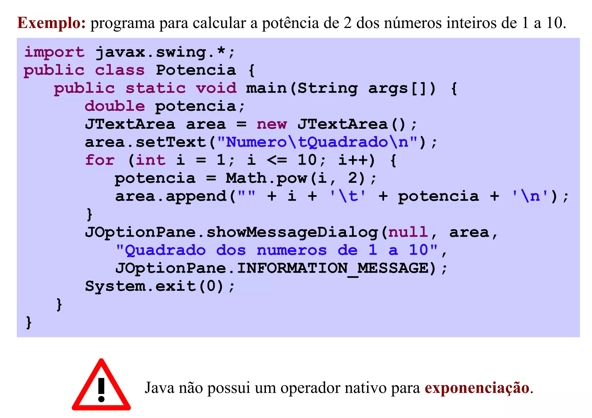 Exemplo: programa para calcular a potência de 2 dos números inteiros de 1 a 10.
 import javax.swing.*;
 public class Potencia {
    public static void main(String args[]) {
       double potencia;
       JTextArea area = new JTextArea();
       area.setText("NumerotQuadradon");
       for (int i = 1; i <= 10; i++) {
          potencia = Math.pow(i, 2);
          area.append("" + i + 't' + potencia + 'n');
       }
       JOptionPane.showMessageDialog(null, area,
          "Quadrado dos numeros de 1 a 10",
          JOptionPane.INFORMATION_MESSAGE);
       System.exit(0);
    }
 }


                  Java não possui um operador nativo para exponenciação.
 