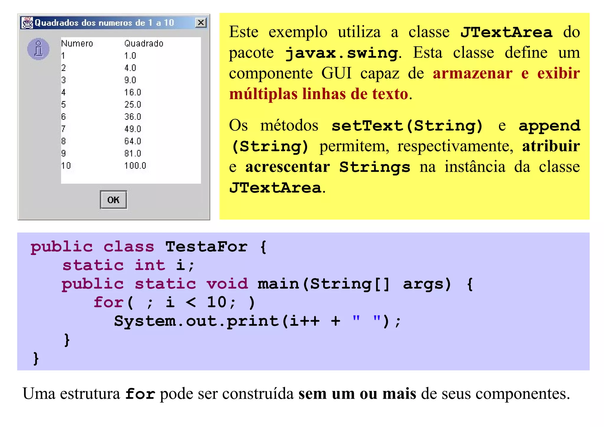 Este exemplo utiliza a classe JTextArea do
                           pacote javax.swing. Esta classe define um
                           componente GUI capaz de armazenar e exibir
                           múltiplas linhas de texto.
                           Os métodos setText(String) e append
                           (String) permitem, respectivamente, atribuir
                           e acrescentar Strings na instância da classe
                           JTextArea.


 public class TestaFor {
    static int i;
    public static void main(String[] args) {
       for( ; i < 10; )
         System.out.print(i++ + " ");
    }
 }

Uma estrutura for pode ser construída sem um ou mais de seus componentes.
 