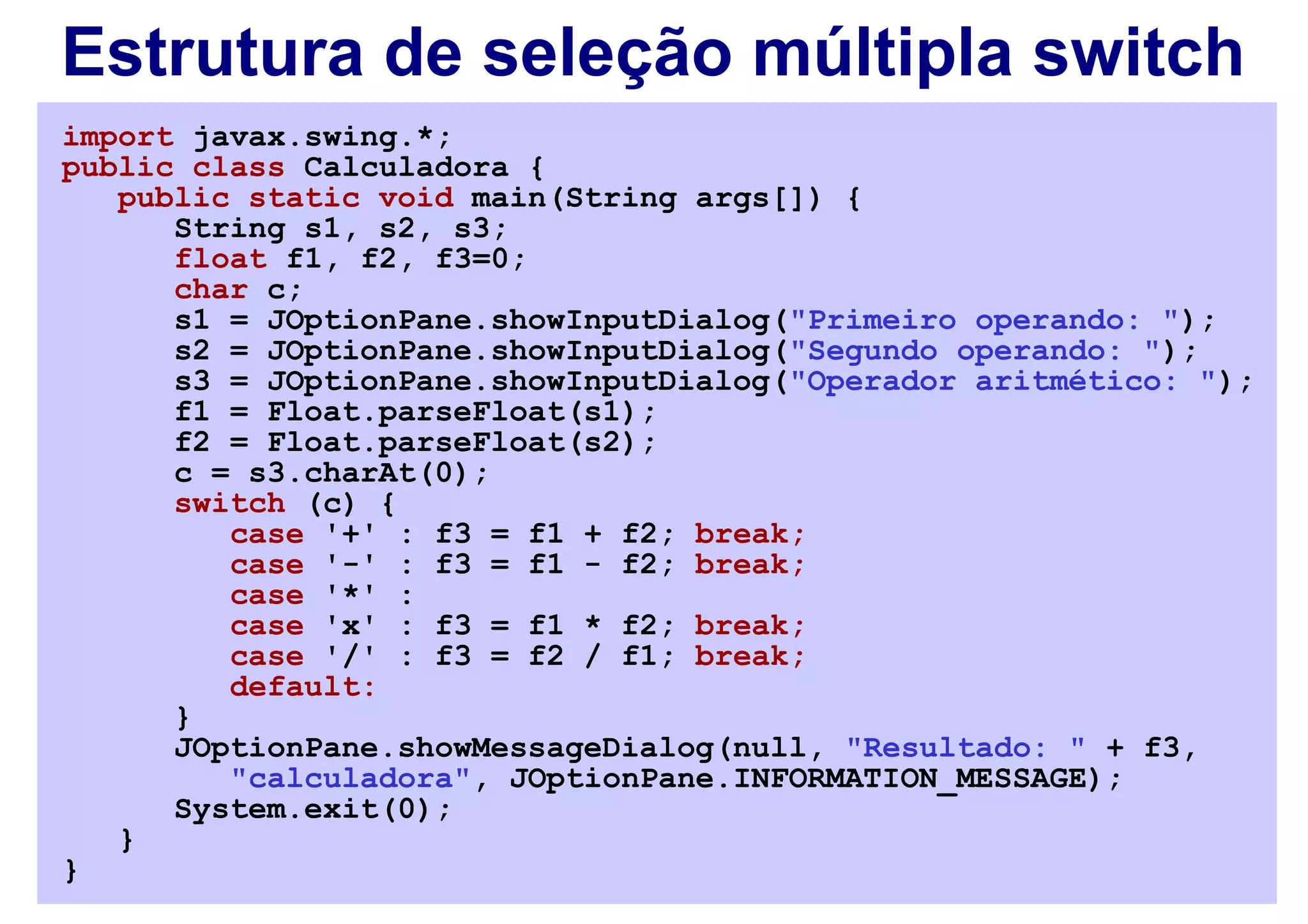 Estrutura de seleção múltipla switch
import javax.swing.*;
public class Calculadora {
   public static void main(String args[]) {
      String s1, s2, s3;
      float f1, f2, f3=0;
      char c;
      s1 = JOptionPane.showInputDialog("Primeiro operando: ");
      s2 = JOptionPane.showInputDialog("Segundo operando: ");
      s3 = JOptionPane.showInputDialog("Operador aritmético: ");
      f1 = Float.parseFloat(s1);
      f2 = Float.parseFloat(s2);
      c = s3.charAt(0);
      switch (c) {
         case '+' : f3 = f1 + f2; break;
         case '-' : f3 = f1 - f2; break;
         case '*' :
         case 'x' : f3 = f1 * f2; break;
         case '/' : f3 = f2 / f1; break;
         default:
      }
      JOptionPane.showMessageDialog(null, "Resultado: " + f3,
         "calculadora", JOptionPane.INFORMATION_MESSAGE);
      System.exit(0);
   }
}
 