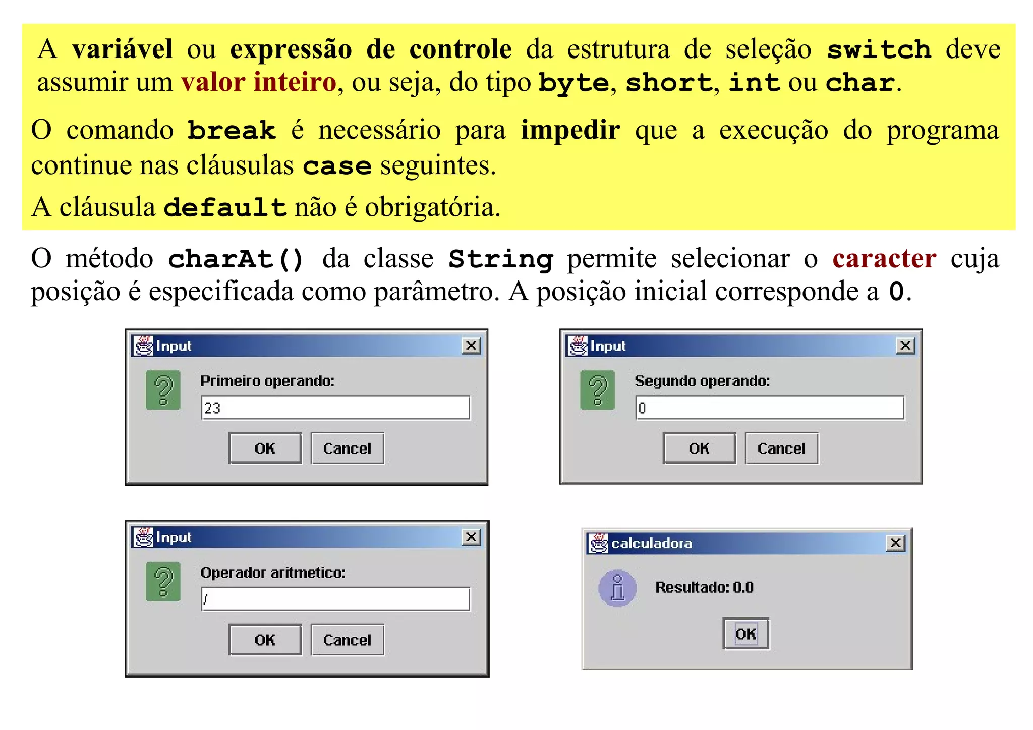 A variável ou expressão de controle da estrutura de seleção switch deve
assumir um valor inteiro, ou seja, do tipo byte, short, int ou char.
O comando break é necessário para impedir que a execução do programa
continue nas cláusulas case seguintes.
A cláusula default não é obrigatória.
O método charAt() da classe String permite selecionar o caracter cuja
posição é especificada como parâmetro. A posição inicial corresponde a 0.
 